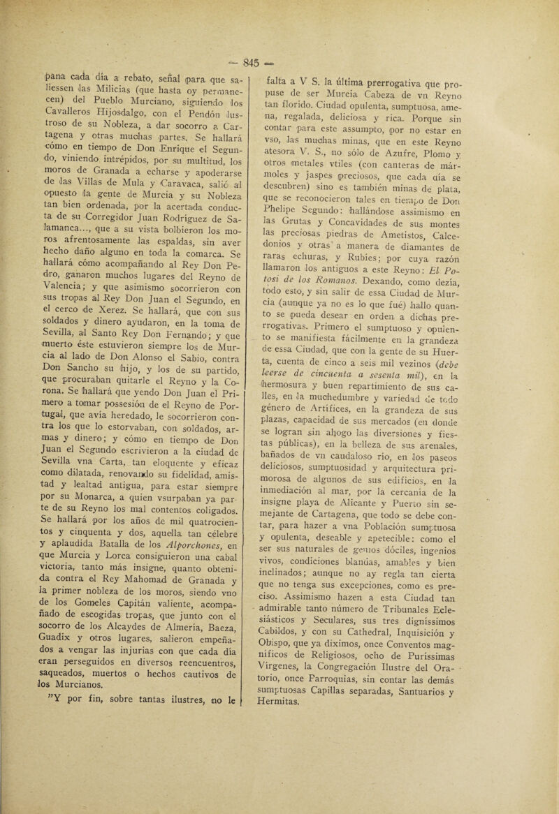 i|)ana cada día a rebato, señal para que sa- liessen Jas Milicias (que hasta oy peruiane- cen) del Pueblo Murciano, siguiendo Jos Cavalleros Hijosdalgo, con el Pendón lus¬ troso de su Nobleza, a dar socorro a Car¬ tagena y otras muchas partes. Se hallará ■cómo en tiempo de Don Enrique el Segun¬ do, viniendo intrépidos, por su multitud, los moros de Granada a echarse y apoderarse de Jas Villas de Muía y Carayaca, salió al opuesto la gente de Murcia y su Nobleza tan bien ordenada, por la acertada conduc¬ ta de su Corregidor Juan Rodríguez de Sa¬ lamanca..., que a su vista bolbieron los mo¬ ros afrentosamente Jas espaldas, sin aver hecho daño alguno en toda la comarca. Se hallara como acompañando al Rey Don Pe¬ dro, ganaron muchos lugares del Reyno de Valencia, y que asimismo socorrieron con sus tropas al Rey Don Juan el Segundo, en el cerco de Xerez. Se hallará, que con’,sus soldados y dinero ayudaron, en la toma de Sevilla, al Santo Rey Don Fernando; y que muerto éste estuvieron siempre los de Mur¬ cia al lado de Don Alonso el Sabio, contra Don Sancho su hijo, y los de su partido, que procuraban quitarle el Reyno y la Co¬ rona. Se hallará que yendo Don Juan el Pri¬ mero a tomar possesión de el Reyno de Por- tugal, que avía heredado, le socorrieron con¬ tra los que lo estorvaban, con soldados, ar¬ mas y dinero; y cómo en tierrupo de Don Juan el Segundo escrivieron a la ciudad de Sevilla vna Carta, tan eloquente y eficaz como dilatada, renovando su fidelidad, amis¬ tad y lealtad antigua, para estar siempre por su Monarca, a quien vsurpaban ya par te de su Reyno los mal contentos coligados. Se hallará por los años de mil quatrocien- tos y cinquenta y dos, aquella tan célebre y aplaudida Batalla de los Alporchoncs, en que Murcia y Lorca consiguieron una cabal victoria, tanto más insigne, quanto obteni¬ da contra el Rey Mahomad de Granada y la primer nobleza de los moros, siendo vno de los Gómeles Capitán valiente, acom^pa- ñado de escogidas tropas, que junto con el socorro de los Alcaydes de Almería, Baeza, Guadix y otros lugares, salieron empeña¬ dos a vengar las injurias con que cada día eran perseguidos en diversos reencuentros, saqueados, muertos o hechos cautivos de Jos Murcianos. ”Y por fin, sobre tantas ilustres, no le falta a V S. la ultima prerrogativa que pro¬ puse de ser Murcia Cabeza de vn Reyno tan florido. Ciudad opulenta, sumptuosa, ame- na, regalada, deliciosa y rica. Porque sin contar para este assumpto, por no estar en vso. Jas muchas minas, que en este Reyno atesora V. S., no sólo de Azufre, Plomo y otros metales vtiles (con canteras de már¬ moles y jaspes preciosos, que cada oía se descubren) sino es también minas de plata, que se reconocieron tales en tiempo de Don Phelipe Segundo: hallándose assimismo en las Grutas y Concavidades de sus montes las preciosas piedras de Ametistos, Calce- domos y otras a manera de diamantes de raras echuras, y Rubíes; por cuya razón llamaron Jos antiguos a este Reyno: El Po¬ tosí de los Romanos. Dexando, como dezía, todo esto, y sin salir de essa Ciudad de Mur¬ cia {aunque ya no es lo que fué) hallo quan¬ to se pueda desear en orden a dichas pre¬ rrogativas. Primero el sumptuoso y opulen- __ to se manifiesta fácilmente en Ja grandeza de essa Ciudad, que con la gente de su Huer¬ ta, cuenta de cinco a seis mil vezinos {debe leerse de cincuenta a sesenta mil), en la hermosura y buen repartimiento de sus ca¬ lles, en Ja muchedumbre y variedad de todo género de Artífices, en la grandeza de sus plazas, capacidad de sus mercados (en donde se logran .sin ahogo las diversiones y fies¬ tas públicas), en la belleza de sus arenales, bañados de vn caudaloso* río, en Jos paseos deliciosos, sumptuosidad y arquitectura pri¬ morosa de algunos de sus edificios, en la inmediación al mar, por la cercanía de la insigne playa de Alicante y Puerto sin se¬ mejante de Cartagena, que todo se debe con¬ tar, para hazer a vna Población sumiptuosa y opulenta, deseable y apetecible: como el ser sus naturales de g'enios dóciles, ingenios vivos, condiciones blandas, amables y bien inclinados; aunque no ay regla tan cierta que no tenga sus excepciones, como es pre¬ ciso. Assimismo hazen a esta Ciudad tan admirable tanto numero de Tribunales Ecle¬ siásticos y Seculares, sus tres digníssimos Cabildos, y con su Cathedral, Inquisición y Obispo, que ya diximos, once Conventos mag¬ níficos de Religiosos, ocho de Puríssimas Vírgenes, la Congregación Ilustre del Ora- ■ torio, once Parroquias, sin contar las demás sumptuosas Capillas separadas, Santuarios y Hermitas.