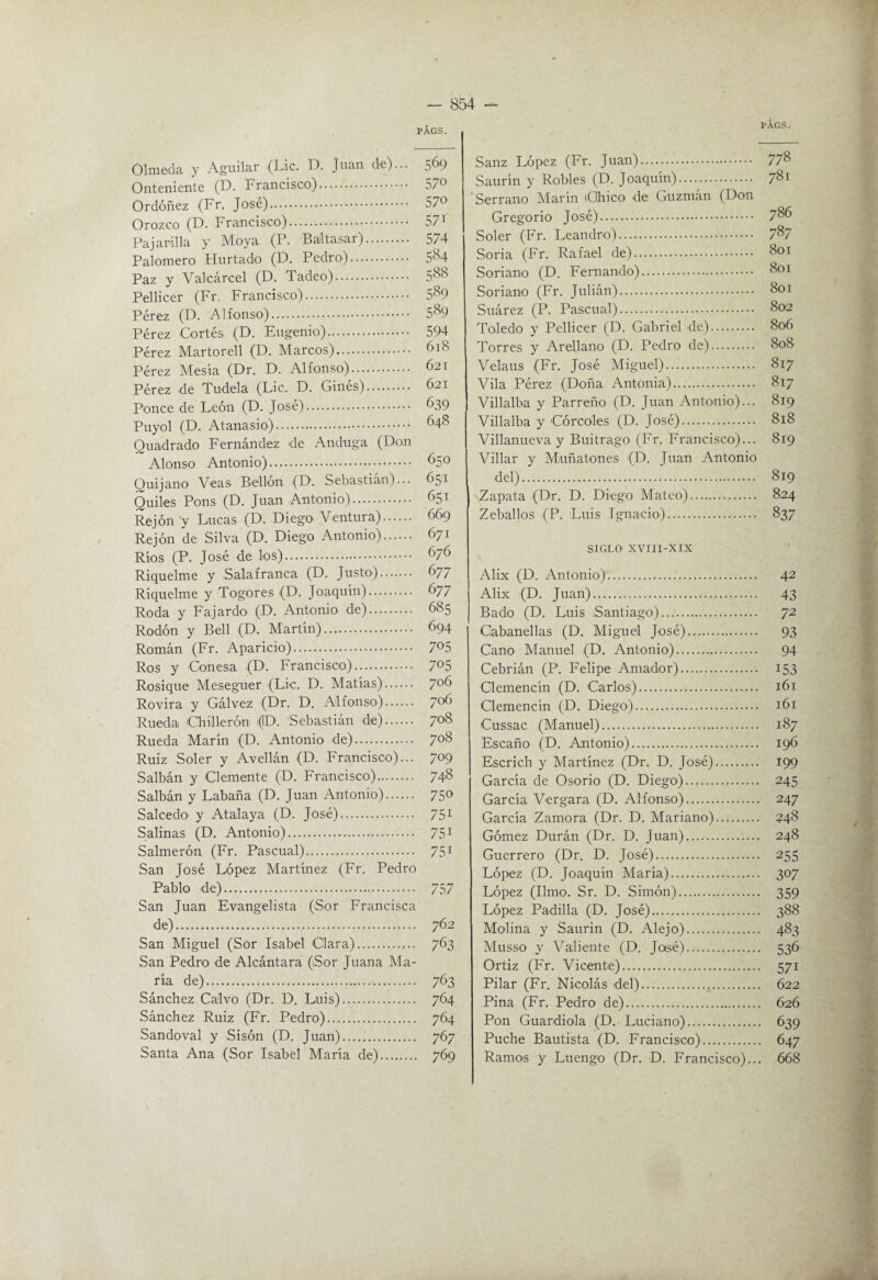 PÁGS. Olmeda y Aguilar (Lie. D. Juan de)... 569 Onteniente (D. Francisco). 57» Ordóñez (Fr. José). 57*^ Orozco (D. Francisco). 571 Pajarilla y Moya (P. Baltasar). 574 Palomero Hurtado (D. Pedro). 5^4 Paz y Valcárcel (D. Tadeo). 5^^^ Pellicer (Fr. Francisco). Pérez (D. Alfonso). 5‘'^9 Pérez Cortés (D. Eugenio). 594 Pérez Martorell (D. Marcos). 618 Pérez Mesía (Dr. D. Alfonso). 621 Pérez de Tudela (Lie. D. Ginés). 621 Ponce de León (D. José). 639 Puyol (D. Atanasio). 648 Quadrado Fernández ile Andiiga (Don Alonso Antonio). 650 Quijano Veas Bellón (D. Sebastián)... 651 Quiles Pons (D. Juan Antonio). 651 Rejón y Lucas (D. Diego Ventura). 669 Rejón de Silva (D. Diego Antonio). 671 Ríos (P. José de los). 676 Riquelme y Salafranca (D. Justo). 677 Riquelme y Togores (D. Joaquín). 677 Roda y Fajardo (D. Antonio de). 685 Rodón y Bell (D. Martín). 694 Román (Fr. Aparicio). 7^5 Ros y Conesa (D. Francisco). 705 Rosique Meseguer (Lie. D. Matías). 706 Rovira y Gálvez (Dr. D. Alfonso). 7^ Rueda (Chillerón i(ID. 'Sebastián de). 708 Rueda Marín (D. Antonio de). 708 Ruiz Soler y Avellán (D. Francisco)... 709 Salbán y Clemente (D. Francisco). 74^ Salbán y Labaña (D. Juan Antonio). 750 Salcedo y Atalaya (D. José). 751 Salinas (D, Antonio).. 75^ Salmerón (Fr. Pascual). 751 San José López Martínez (Fr. Pedro Pablo de). 757 San Juan Evangelista (Sor Erancisca de).. 762 San Miguel (Sor Isabel Clara).,.. 763 San Pedro de Alcántara (¡Sor Juana Ma¬ ría de).. 763 Sánchez Calvo (Dr. D. Luis). 764 Sánchez Ruiz (Fr. Pedro). 764 Sandoval y Sisón (D. Juan). 767 PÁGS. Sauz López (Fr. Juan). 77^ Saurín y Robles (D. Joaquín). 781 Serrano Marín iGhico de Guzmán (Don Gregorio José). 7^6 Soler (Fr. Leandro). 7^7 Soria (Fr. Rafael de). 801 Soriano (D. Femando). 801 Soriano (Fr. Julián). 801 Suárez (P. Pascual). 802 Toledo y Pellicer (D. Gabriel de). 806 Torres y Arellano (D. Pedro de). 808 Velaus (Fr. José Miguel). 817 Vila Pérez (Doña Antonia). 817 Villalba y Parreño (D. Juan Antonio)... 819 Villalba y Córcoles (D. José). 818 Villanueva y Buitrago (Fr. Francisco)... 819 Villar y Miuñatones (D. Juan Antonio del). 819 'Zapata (Dr. D. Diego Mateo). 824 Zeballos (P. Luis Ignacio). 837 SIGLO XVIII-XIX Alix (D. Antonio). 42 Alix (D. Juan). 43 Bado (D. Luis iSantiago). 72 Gabanellas (D. Miguel José). 93 Cano Manuel (D. Antonio). 94 Cebrián (P. Felipe Amador). 153 Clemencín (D. Carlos). 161 Clemencín (D. Diego). 161 Cussac (Manuel). 187 Escaño (D. Antonio). 196 Escrich y Martínez (Dr. D. José). 199 García de Osorio (D. Diego). 245 García Vergara (D. Alfonso). 247 García Zamora (Dr. D. Mariano). 548 Gómez Durán (Dr. D. Juan). 248 Guerrero (Dr. D. José). 255 López (D. Joaquín María). 307 López (limo. Sr. D. Simón). 359 López Padilla (D. José). 388 Molina y Saurin (D. Alejo). 483 Musso y Valiente (D. Jasé). 536 Ortiz (Er. Vicente). 571 Pilar (Fr. Nicolás del). 622 Pina (Fr. Pedro de). 626 Pon Guardiola (D. Luciano). 639 Puche Bautista (D. Francisco). 647