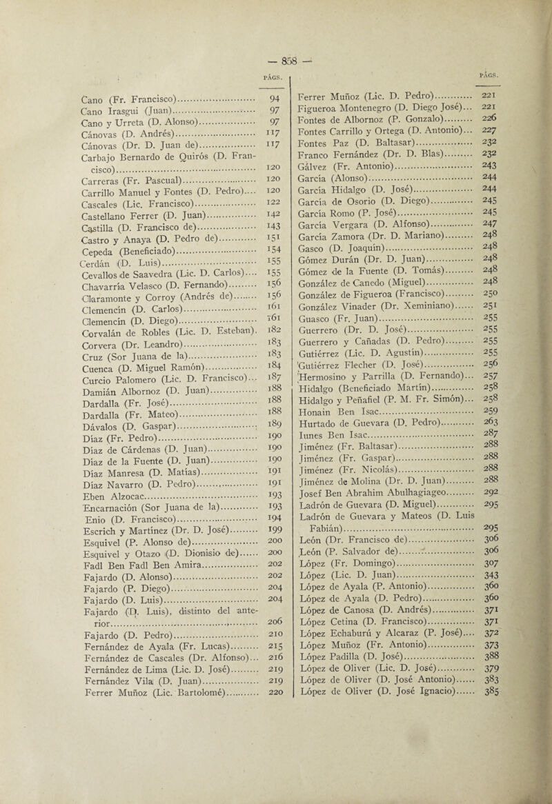 rÁGS. Cano (Fr. Francisco). 94 Cano Irasgui (Juan). 97 Cano y Urreta (D. Alonso). 97 Cánovas (D. Andrés). n? Cánovas (Dr. D. Juan de). ii7 Carbajo Bernardo de Quirós (D. Fran¬ cisco). Carreras (Fr. Pascual). 120 Carrillo Manuel y Fontes (D. Pedro).... 120 Cáscales (Lie. Francisco). 122 Castellano Ferrer (D. Juan). 142 Cotilla (D. Francisco de). i43 Castro y Anaya (D. Pedro de). 151 Cepeda (Beneficiado). ^54 Cerdán (D. LuLs). ^55 Cevallosde Saavedra (Lie. D. Carlos).... i55 Chavarría Velasco (D. Fernando). 156 Ckramonte y Corroy (Andrés de). 156 Clemencín (D. Carlos). 161 Clemencín (D. Diego). ^ ^ Corvalán de Robles (Lie. D. Esteban). 182 Cor ver a (Dr. Leandro). 1^3 Cruz (Sor Juana de la). 1^3 Cuenca (D. Miguel Ramón). 184 Curdo Palomero (Lie. D. Francisco)... 187 Damián Albornoz (D. Juan). 188 Dardalla (Fr. José). ^88 Dardalla (Fr. Mateo). Dávalos (D. Gaspar).. 189 Díaz (Fr. Pedro). '^9^ Díaz de Cárdenas (D. Juan). 190 Díaz de la Fuente (D. Juan). 190 Díaz Manresa (D. Matías). 191 Díaz Navarro (D. Pedro). 191 Eben Alzocac. ^93 Encarnación (Sor Juana de la). I93 Enio (D. Francisco). ^94 Escrich y Martínez (Dr. D. José). I99 Esquive! (P. Alonso de). 200 Esquive! y Otazo (D. Dionisio de). 200 Fadl Ben Ead! Ben Amira. 202 Eajardo (D. Aionso). 202 Eajardo (P. Diego).. 204 Eajardo (D. Luis)... 204 Eajardo (D. Luis), diistinto de! ante¬ rior.'.. 206 Fajardo (D. Pedro). 210 Fernández de Ayala (Fr. Lucas). 215 Fernández de Cáscales (Dr. Alfonso)... 216 Fernández de Lima (Lie. D. José). 219 Fernández Vilai (D. Juan). 219 Ferrer Muñoz (Lie. Bartolomé). 220 Ferrer Muñoz (Lie. D. Pedro). 221 Figueroa Montenegro (D. Diego José)... 221 Fontes de Albornoz (P. Gonzalo). 226 Fontes Carrillo y Ortega (D. Antonio)... 227 Fontes Paz (D. Baltasar). 232 Franco Fernández (Dr. D. Blas). 232 Gálvez (Fr. Antonio). 243 García (Alonso). 244 García Hidalgo (D. José). 244 García de Osorio (D. Diego). 245 García Romo (P. José). 245 García Vergara (D. Alfonso). 247 García Zamora (Dr. D. Mariano). 248 Gaseo (D. Joaquín). 248 Gómez Durán (Dr. D. Juan). 248 Gómez de la Fuente (D. Tomás). 248 González de Cañedo (Miguel). 248 González de Figueroa (Francisco). 250 González Vinader (Dr. Xeminiano). 251 Guaseo (Fr. Juan). 255 Guerrero (Dr. D. José). 255 Guerrero y Cañadas (D. Pedro). 255 Gutiérrez (Lie. D. Agustín). 255 'Gutiérrez Fleclier (D. José). 256 Hermosino’ y Parrilla (D'. Fernando)... 257 Llidalgo (Beneficiado Martín). 258 Hidalgo y Peñafiel (P. M. Fr. Simón)... 258 Honain Ben Isac. 259 Hurtado de Guevara (D. Pedro). 263 lunes Ben Isac. 287 Jiménez (Fr. Baltasar). 288 Jiménez (Fr. Gaspar). 288 Jiménez (Fr. Nicolás). 288 Jiménez de Molina (Dr. D. Juan). 288 Josef Ben Abrabim Abulhagiageo. 292 Ladrón de Guevara (D. Miguel). 295 Ladrón de Guevara y Mateos (D. Luis Fabián). 295 León (Dr. Francisco de). 3^^ León (P. Salvador de)..'. 3^6 López (Fr. Domingo). 307 López (Lie. D. Juan). 343 López de Ayala (P. Antonio). 360 López de Ayala (D. Pedro). López de Canosa (D. Andrés). 37^ López Cetina (D. Francisco). 371 López Eohaburú y Alcaraz (P. José).... 372 López Muñoz (Fr. Antonio). 373 López Padilla (D. José). 388 López de Oliver (Lie. D. José). 379 López de Oliver (D. José Antonio). 383 López de Oliver (D. José Ignacio). 385
