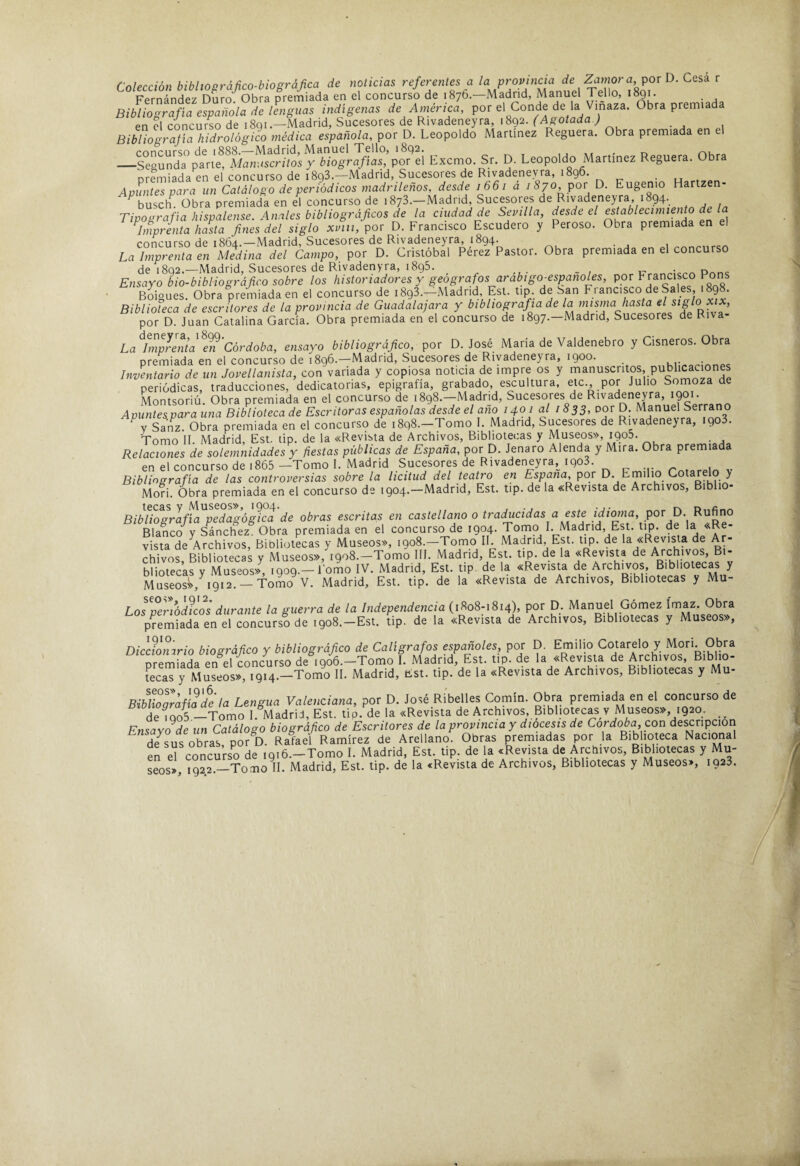 Colección bibhofráfico-biográfica de noticias referentes a ' Fernández Duro. Obra premiada en el concurso de 1876.—Madrid, Manuel 1 ello, 1891. Bibliografía española de llnguas indígenas de América, por el Conde de la Vinaza. Obra premiada en el concurso de 1891.—Madrid, Sucesores de Rivadeneyra, 1892. (Agotada ) Bibliografía hidrológico médica española, por D. Leopoldo Martínez Reguera. Obra premiada en e concurso de 1888.—-Madrid, Manuel Tello, i8c)2. t 1 j at ' n _Segunda parte. Manuscritos y biografías, por el Exemo. Sr. D. Leopoldo Martínez Reguera. Obra nremiada en el concurso de 1893.—Madrid, Sucesores de Rivadeneyra, 1896. Apuntes para un Catálogo de periódicos madrileños, desde 1661 a 1870 por D. Eugenio Hartzen- busch Obra premiada en el concurso de 1873.—Madrid, Sucesores de Rivadeneyra, 1 94‘. Tipografía hispalense. Anales bibliográficos de la ciudad de Sevilla, desde el establecimiento de la \nprenta hasta fines del siglo xvni, por D. Francisco Escudero y Peroso. Obra premiada en el concurso de 1864.—Madrid, Sucesores de Rivadeneyra, 1894. La Imprenta en Medina del Campo, por D. Cristóbal Perez Pastor. Obra premiada en el concurso de 1892.—Madrid, Sucesores de Rivadenyra, 1895. ^ Ensayo bio-bibliográfico sobre los historiadores y geógrafos arabigo^espanoles, por Francisco Pons Boigues. Obra premiada en el concurso de 1893.—Madrid, Est. tip. de San Fi ancisco de Sales, 1898. Biblioteca de escritores de la provincia de Guadalajara y bibliografía de la misma hasta el por D. Juan Catalina García. Obra premiada en el concurso de 1897.—Madrid, Sucesores de Riva- La^Mprentall^'córdoba, ensayo bibliográfico, por D. José María de Valdenebro y Cisneros. Obra premiada en el concurso de 1896.—Madrid, Sucesores de Rivadeneyra, 1900. Inventario de un Jovellanista, con variada y copiosa noticia de impre os y manuscritos, publicaciones periódicas, traducciones, dedicatorias, epigrafía, grabado, escultura, etc., por Julio Somoza de Montsoriú. Obra premiada en el concurso de i898.-Madrid, Sucesores de Rivadeneyra, iQO'; Aountesepara una Biblioteca de Escritoras españolas desde el ano 1401 al / 833, por D. Manuel Serrano Saifz. Obra premiada en el concurso de 1898.—Tomo I. Madrid, Sucesores de Rivadeneyra, 1903. Tomo 11. Madrid, Est. tip. de la «Revista de Archivos, Bibliotecas y Museos», igoS. . Relaciones de solemnidades y fiestas públicas de España, por D. Jenaro Alenda y Mira. Obra premiada en el concurso de i865 -Tomo 1. Madrid Sucesores de Rivadeneyra^ 1903. v Bibliografía de las controversias sobre la licitud del teatro en España, por D. Emilio Cotarelo y Mori. Obra premiada en el concurso de 1904.—Madrid, Est. tip. de la «Revista de Archivos, Biblio- Bibttogr'afía pedagógica de obras escritas en castellano o traducidas a este idirma, por \4. Rufino Blanco'^y Sánchez. Obra premiada en el concurso de 1904. Jomo 1. Madrid, Est. tip. ' vista de Archivos, Bibliotecas y Museos», 1908.—Tomo II. Madrid, Est. tip. de la «Revista de Ar¬ chivos, Bibliotecas y Museos», 1908.—Tomo III. Madrid, Est. tip. de la «Revista de Archivos, Bi¬ bliotecas v Museos», 1909.—l omo IV. Madrid, Est. tip. de la «Revista de Archivos, Bibliotecas y MuseoS,^9.2 - fóL%. Madrid, Est. tip. de la «Revista de Archivos, Bibliotecas y Mu- Los periócBcos durante la guerra de la Independencia (1808-1814), por D. Manuel Gómez Obra pSada en el concurso de i9o8.-Est. Lp. de la «Revista de Archivos, Bibliotecas y Museos», Diccionario biográfico y bibliográfico de Calígrafos españoles, por D. Emilio Cotarelo y Morí. Obra TeSa en el concurso de igoó.-Tomo 1. Madrid, Est. tip. de la «Revista de Archivos, Biblio- fecaTy MuLos», 1914.—Tomo II. Madrid, Est. tip. de la «Revista de Archivos, Bibliotecas y Mu- BibUoZai^'déla Lengua Valenciana, por D. José Ribelles Comín. Obra premiada en el concurso de de i9o5 —Tomo 1. Madrid, Est. tip. de la «Revista de Archivos, Bibliotecas v Museos», 1920. ^ Ensayo de un Catálogo biográfico de Escritores de la provincia y diócesis de Córdoba, con descripciori de sus obras, por D. Rafael Ramírez de Arellano. Obras premiadas por la Biblioteca Nacional en e^ concurso de igió.-Tomo I. Madrid, Est. tip. de la «Revista de Archivos, Bibliotecas y Mu- seos>, i92,2.-Tomo 11. Madrid, Est. tip. de la «Revista de Archivos, Bibliotecas y Museos», 1923.