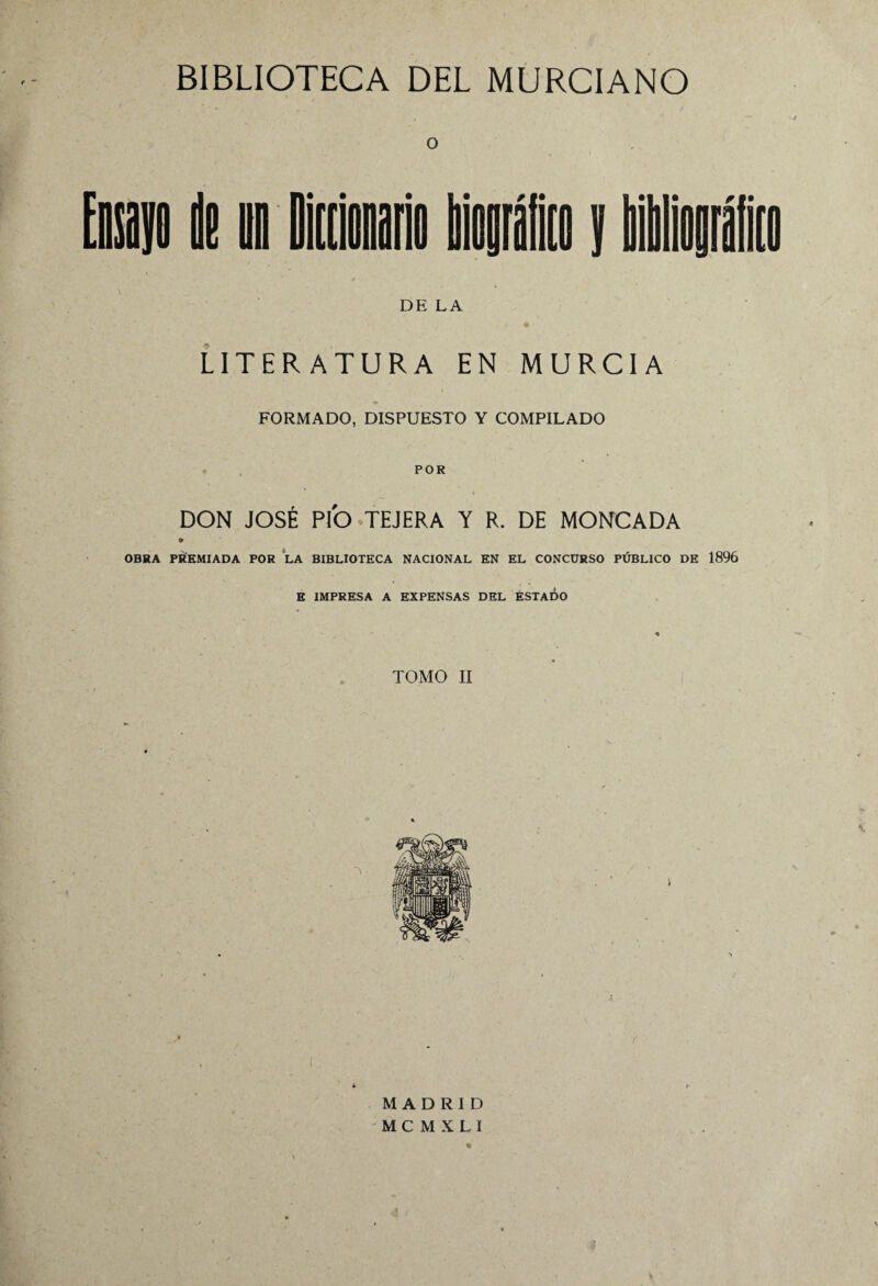 O DE LA LITERATURA EN MURCIA FORMADO, DISPUESTO Y COMPILADO POR DON JOSÉ PIO TEJERA Y R. DE MONCADA * OBRA PREMIADA POR LA BIBLIOTECA NACIONAL EN EL CONCURSO PÚBLICO DE 1896 E IMPRESA A EXPENSAS DEL ESTADO « TOMO II • N MADRID M C M X L 1 \