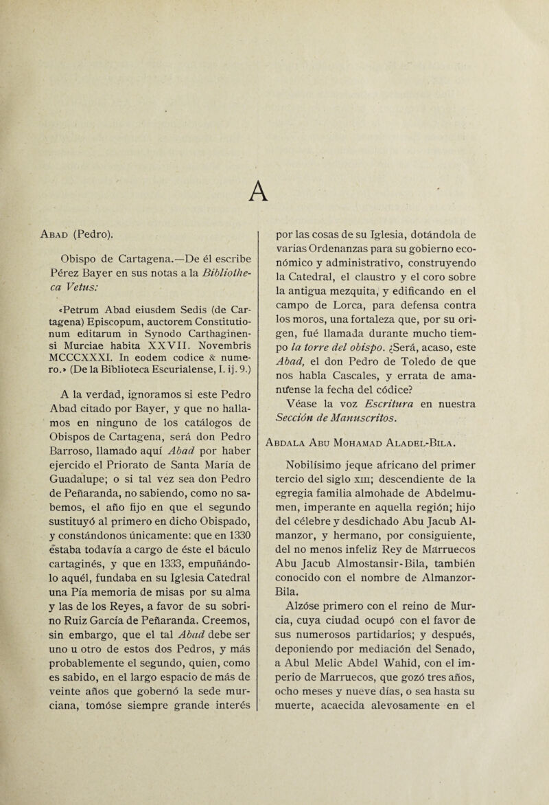 A Abad (Pedro). Obispo de Cartagena.—De él escribe Pérez Bayer en sus notas a la Biblioihe- ca Vetus: «Petrum Abad eiusdem Sedis (de Car¬ tagena) Episcopum, auctorem Constitutio- num editarum in Synodo Carthaginen- si Murciae habita XXVII. Novembris MCCCXXXI. In eodem códice & nume¬ ro.» (De la Biblioteca Escurialense, I. ij. 9.) A la verdad, ignoramos si este Pedro Abad citado por Bayer, y que no halla¬ mos en ninguno de los catálogos de Obispos de Cartagena, será don Pedro Barroso, llamado aquí Abad por haber ejercido el Priorato de Santa María de Guadalupe; o si tal vez sea don Pedro de Peñaranda, no sabiendo, como no sa¬ bemos, el año fijo en que el segundo sustituyó al primero en dicho Obispado, y constándonos únicamente: que en 1330 estaba todavía a cargo de éste el báculo cartaginés, y que en 1333, empuñándo¬ lo aquél, fundaba en su Iglesia Catedral una Pía memoria de misas por su alma y las de los Reyes, a favor de su sobri¬ no Ruiz García de Peñaranda. Creemos, sin embargo, que el tal Abad debe ser uno u otro de estos dos Pedros, y más probablemente el segundo, quien, como es sabido, en el largo espacio de más de veinte años que gobernó la sede mur¬ ciana, tomóse siempre grande interés por las cosas de su Iglesia, dotándola de varias Ordenanzas para su gobierno eco¬ nómico y administrativo, construyendo la Catedral, el claustro y el coro sobre la antigua mezquita, y edificando en el campo de Lorca, para defensa contra los moros, una fortaleza que, por su ori¬ gen, fué llamada durante mucho tiem¬ po la torre del obispo. ¿Será, acaso, este Abad, el don Pedro de Toledo de que nos habla Cáscales, y errata de ama- míense la fecha del códice? Véase la voz Escritura en nuestra Sección de Manuscritos. Nobilísimo jeque africano del primer tercio del siglo xiii; descendiente de la egregia familia almohade de Abdelmu- men, imperante en aquella región; hijo del célebre y desdichado Abu Jacub Al- manzor, y hermano, por consiguiente, del no menos infeliz Rey de Marruecos Abu Jacub Almostansir-Bila, también conocido con el nombre de Almanzor- Bila. Alzóse primero con el reino de Mur¬ cia, cuya ciudad ocupó con el favor de sus numerosos partidarios; y después, deponiendo por mediación del Senado, a Abul Melic Abdel Wahid, con el im¬ perio de Marruecos, que gozó tres años, ocho meses y nueve días, o sea hasta su muerte, acaecida alevosamente en el Abdala Abu Mohamad Aladel-Bila.