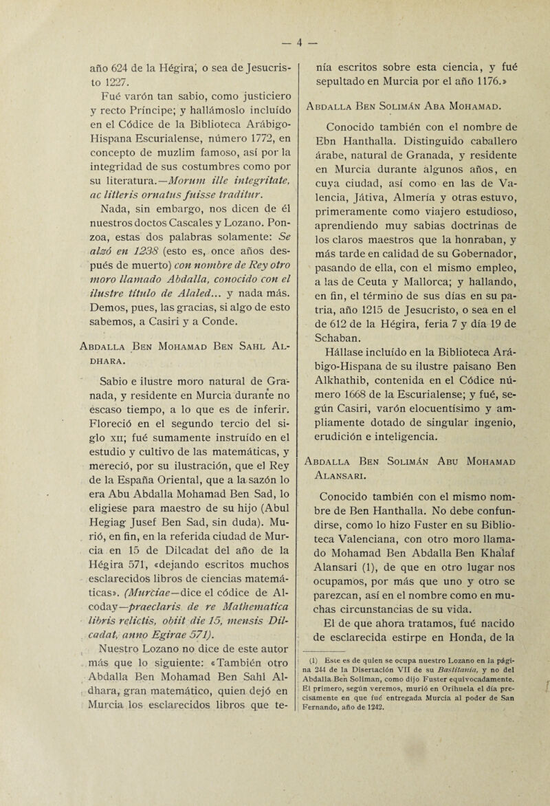 año 624 de la Hégira; o sea de Jesucris¬ to 1227. Fué varón tan sabio, como justiciero y recto Príncipe; y hallárnoslo incluido en el Códice de la Biblioteca Arábigo- Hispana Escurialense, número 1772, en concepto de muzlim famoso, así por la integridad de sus costumbres como por su literatura.— Morum ille integritate, ac litteris ornatus fuisse traditur. Nada, sin embargo, nos dicen de él nuestros doctos Cáscales y Lozano. Pon- zoa, estas dos palabras solamente: Se alzó en 1238 (esto es, once años des¬ pués de muerto) con nombre de Rey otro moro llamado Abdalla, conocido con el ilustre título de Alaled... y nada más. Demos, pues, las gracias, si algo de esto sabemos, a Casiri y a Conde. Abdalla Ben Mohamad Ben Sahl Al- DHARA. Sabio e ilustre moro natural de Gra¬ nada, y residente en Murcia durante no escaso tiempo, a lo que es de inferir. Floreció en el segundo tercio del si¬ glo xii; fué sumamente instruido en el estudio y cultivo de las matemáticas, y mereció, por su ilustración, que el Rey de la España Oriental, que a la sazón lo era Abu Abdalla Mohamad Ben Sad, lo eligiese para maestro de su hijo (Abul Hegiag Jusef Ben Sad, sin duda). Mu¬ rió, en fin, en la referida ciudad de Mur¬ cia en 15 de Dilcadat del año de la Hégira 571, «dejando escritos muchos esclarecidos libros de ciencias matemá¬ ticas». (Murciae—dice el códice de Al- coday—praeclaris de re Mathematica libris relictis, obiit die 15, mensis Dil- . cadat, anno Egirae 571). Nuestro Lozano no dice de este autor más que lo siguiente: «También otro Abdalla Ben Mohamad Ben Sahl Al- dhara, gran matemático, quien dejó en Murcia los esclarecidos libros que te¬ nía escritos sobre esta ciencia, y fué sepultado en Murcia por el año 1176.» Abdalla Ben Solimán Aba Mohamad. Conocido también con el nombre de Ebn Hanthalla. Distinguido caballero árabe, natural de Granada, y residente en Murcia durante algunos años, en cuya ciudad, así como en las de Va¬ lencia, Játiva, Almería y otras estuvo, primeramente como viajero estudioso, aprendiendo muy sabias doctrinas de los claros maestros que la honraban, y más tarde en calidad de su Gobernador, pasando de ella, con el mismo empleo, a las de Ceuta y Mallorca; y hallando, en fin, el término de sus días en su pa¬ tria, año 1215 de Jesucristo, o sea en el de 612 de la Hégira, feria 7 y día 19 de Schaban. Hállase incluido en la Biblioteca Ará¬ bigo-Hispana de su ilustre paisano Ben Alkhathib, contenida en el Códice nú¬ mero 1668 de la Escurialense; y fué, se¬ gún Casiri, varón elocuentísimo y am¬ pliamente dotado de singular ingenio, erudición e inteligencia. Abdalla Ben Solimán Abu Mohamad Alansari. Conocido también con el mismo nom¬ bre de Ben Hanthalla. No debe confun¬ dirse, como lo hizo Fuster en su Biblio¬ teca Valenciana, con otro moro llama¬ do Mohamad Ben Abdalla Ben Khalaf Alansari (1), de que en otro lugar nos ocupamos, por más que uno y otro se parezcan, así en el nombre como en mu¬ chas circunstancias de su vida. El de que ahora tratamos, fué nacido de esclarecida estirpe en Honda, de la (1) Esce es de quien se ocupa nuestro Lozano en la pági¬ na 244 de la Disertación VII de su Bastitania, y no del Abdalla Ben Solimán, como dijo Fuster equivocadamente. El primero, según veremos, murió en Orihuela el día pre¬ cisamente en que fué entregada Murcia al poder de San Fernando, afio de 1242.