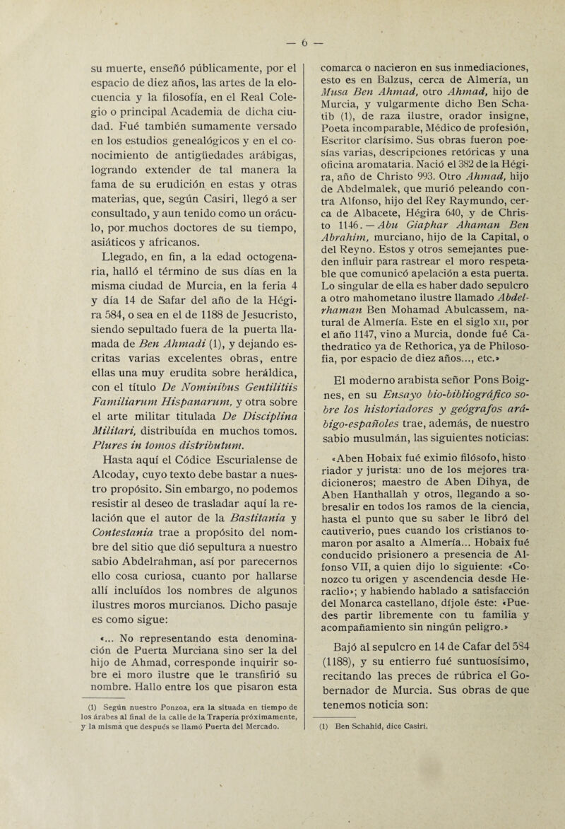 su muerte, enseñó públicamente, por el espacio de diez años, las artes de la elo¬ cuencia y la filosofía, en el Real Cole¬ gio o principal Academia de dicha ciu¬ dad. Fué también sumamente versado en los estudios genealógicos y en el co¬ nocimiento de antigüedades arábigas, logrando extender de tal manera la fama de su erudición en estas y otras materias, que, según Casiri, llegó a ser consultado, y aun tenido como un orácu¬ lo, por muchos doctores de su tiempo, asiáticos y africanos. Llegado, en fin, a la edad octogena¬ ria, halló el término de sus días en la misma ciudad de Murcia, en la feria 4 y día 14 de Safar del año de la Hégi- ra 584, o sea en el de 1188 de Jesucristo, siendo sepultado fuera de la puerta lla¬ mada de Ben Ahmadi (1), y dejando es¬ critas varias excelentes obras, entre ellas una muy erudita sobre heráldica, con el título De Nominibns Gentilitiis Familiarum Hispanarum, y otra sobre el arte militar titulada De Disciplina Militari, distribuida en muchos tomos. Piares in tomos distributnm. Hasta aquí el Códice Escurialense de Alcoday, cuyo texto debe bastar a nues¬ tro propósito. Sin embargo, no podemos resistir al deseo de trasladar aquí la re¬ lación que el autor de la Bastitania y Contestania trae a propósito del nom¬ bre del sitio que dió sepultura a nuestro sabio Abdelrahman, así por parecemos ello cosa curiosa, cuanto por hallarse allí incluidos los nombres de algunos ilustres moros murcianos. Dicho pasaje es como sigue: «... No representando esta denomina¬ ción de Puerta Murciana sino ser la del hijo de Ahmad, corresponde inquirir so¬ bre ei moro ilustre que le transfirió su nombre. Hallo entre los que pisaron esta (1) Según nuestro Ponzoa, era la situada en tiempo de los árabes al final de la calle de la Trapería próximamente, y la misma que después se llamó Puerta del Mercado. comarca o nacieron en sus inmediaciones, esto es en Balzus, cerca de Almería, un Musa Ben Ahmad, otro Ahmad, hijo de Murcia, y vulgarmente dicho Ben Scha- tib (1), de raza ilustre, orador insigne, Poeta incomparable, Médico de profesión, Escritor clarísimo. Sus obras fueron poe¬ sías varias, descripciones retóricas y una oficina aromataria. Nació el 382 de la Hégi- ra, año de Christo 993. Otro Ahmad, hijo de Abdelmalek, que murió peleando con¬ tra Alfonso, hijo del Rey Raymundo, cer¬ ca de Albacete, Hégira 640, y de Chris¬ to 1146.— Abu Giaphar Ahaman Ben Abrahim, murciano, hijo de la Capital, o del Reyno. Estos y otros semejantes pue¬ den influir para rastrear el moro respeta¬ ble que comunicó apelación a esta puerta. Lo singular de ella es haber dado sepulcro a otro mahometano ilustre llamado Abdel- rhaman Ben Mohamad Abulcassem, na¬ tural de Almería. Este en el siglo xn, por el año 1147, vino a Murcia, donde fué Ca- thedratico ya de Rethorica, ya de Philoso- fia, por espacio de diez años..., etc.» El moderno arabista señor Pons Boig- nes, en su Ensayo bio-bibliográfico so¬ bre los historiadores y geógrafos ará¬ bigo-españoles trae, además, de nuestro sabio musulmán, las siguientes noticias: «Aben Hobaix fué eximio filósofo, histo riador y jurista: uno de los mejores tra- dicioneros; maestro de Aben Dihya, de Aben Hanthallah y otros, llegando a so¬ bresalir en todos los ramos de la ciencia, hasta el punto que su saber le libró del cautiverio, pues cuando los cristianos to¬ maron por asalto a Almería... Hobaix fué conducido prisionero a presencia de Al¬ fonso VII, a quien dijo lo siguiente: «Co¬ nozco tu origen y ascendencia desde He- raclio»; y habiendo hablado a satisfacción del Monarca castellano, díjole éste: «Pue¬ des partir libremente con tu familia y acompañamiento sin ningún peligro.» Bajó al sepulcro en 14 de Cafar del 584 (1188), y su entierro fué suntuosísimo, recitando las preces de rúbrica el Go¬ bernador de Murcia. Sus obras de que tenemos noticia son: (1) Ben Schahid, dice Casiri.