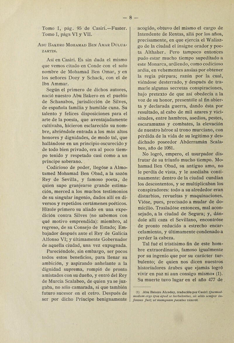 Tomo I, pág. 95 de Casiri.—Fuster. Tomo I, págs VI y VII. Abu Bakero Mohamad Ben Amar Dulua- ZARTIN. Así en Casiri. Es sin duda el mismo que vemos citado en Conde con el solo nombre de Mohamad Ben Ornar, y en los señores Dozy y Schack, con el de Ibn Ammar. Según el primero de dichos autores, nació nuestro Abu Bakero en el pueblo de Schanabos, jurisdicción de Sil ves, de española familia y humilde cuna. Su talento y felices disposiciones para el arte de la poesía, que aventajadamente cultivaba, hicieron esclarecido su nom¬ bre, abriéndole entrada a los más altos honores y dignidades, de modo tal, que hallándose en un principio oscurecido y de todo bien privado, era al poco tiem¬ po tenido y respetado casi como a un príncipe soberano. Codicioso de poder, llegóse a Almo- tamed Mohamad Ben Obad, a la sazón Rey de Sevilla, y famoso poeta, de quien supo granjearse grande estima¬ ción, merced a los muchos testimonios de su singular ingenio, dados allí en di¬ versos y repetidos certámenes poéticos. Hízole primero su aliado en una expe¬ dición contra Silves (no sabemos con qué motivo emprendida): miembro, al regreso, de su Consejo de Estado; Em¬ bajador después ante el Rey de Galicia Alfonso VI; y últimamente Gobernador de aquella ciudad, una vez expugnada. Pareciéndole, sin embargo, ser pocos todos estos beneficios, para llenar su ambición, y aspirando anhelante a la dignidad suprema, rompió de pronto amistades con su dueño, y entró del Rey de Murcia Scalabeo, de quien ya se juz¬ gaba, no sólo camarada, si que también futuro sucesor en el cetro. Después de ser por dicho Príncipe benignamente acogido, obtuvo del mismo el cargo de Intendente de Rentas, allá por los años, precisamente, en que ejercía el Waliaz- go de la ciudad el insigne orador y poe¬ ta Althaher. Pero tampoco entonces pudo estar mucho tiempo supeditado a este Monarca, ardiendo, como codicioso ardía, en vehementes ansias por obtener la regia púrpura; razón por la cual, viéndose desterrado, y después de tra¬ marle algunas secretas conspiraciones, bajo pretexto de que así obedecía a la voz de su honor, presentóle al fin abier¬ ta y declarada guerra, dando ésta por resultado, al cabo de mil azares y vici¬ situdes, entre hambres, asedios, pestes, escaramuzas y combates, la elevación de nuestro héroe al trono murciano, con pérdida de la vida de su legítimo y des¬ dichado poseedor Abderramán Scala¬ beo, año de 1081. No logró, empero, el usurpador dis¬ frutar de su triunfo mucho tiempo. Mo¬ hamad Ben Obad, su antiguo amo, no le perdía de vista, y le asediaba conti¬ nuamente: dentro de la ciudad cundían los descontentos, y se multiplicaban los conspiradores: todo a su alrededor eran disturbios, revueltas y maquinaciones. Vióse, pues, precisado a mudar de do¬ micilio. Trasladóse entonces, mal acon¬ sejado, a la ciudad de Segura; y, dán¬ dole alli caza el Sevillano, encontróse de pronto reducido a estrecho encar¬ celamiento, y últimamente condenado a perder la cabeza. Tal fué el tristísimo fin de este hom¬ bre extraordinario, famoso igualmente por su ingenio que por su carácter tur¬ bulento; de quien nos dicen nuestros historiadores árabes que «jamás logró vivir en paz ni aun consigo mismo» (1). Su muerte tuvo lugar en el año 477 de (1) Abu Bakero Alcoday, traducido por Casiri: Qucmad- modiim crgo ipse apud se turbulentas, sic aliis sctnpcr in~ fensus fuit; ut numquam pacatas vixerit.