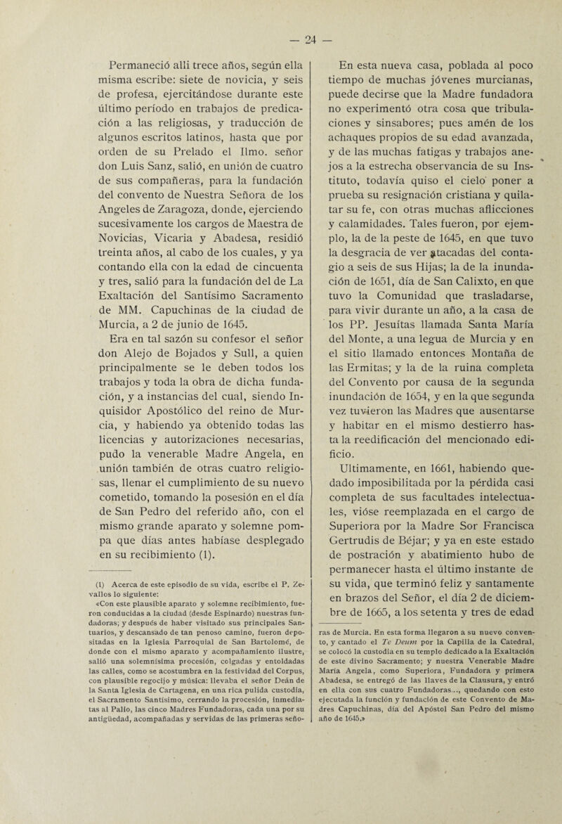 Permaneció alli trece años, según ella misma escribe: siete de novicia, y seis de profesa, ejercitándose durante este último período en trabajos de predica¬ ción a las religiosas, y traducción de algunos escritos latinos, hasta que por orden de su Prelado el limo, señor don Luis Sanz, salió, en unión de cuatro de sus compañeras, para la fundación del convento de Nuestra Señora de los Angeles de Zaragoza, donde, ejerciendo sucesivamente los cargos de Maestra de Novicias, Vicaria y Abadesa, residió treinta años, al cabo de los cuales, y ya contando ella con la edad de cincuenta y tres, salió para la fundación del de La Exaltación del Santísimo Sacramento de MM. Capuchinas de la ciudad de Murcia, a 2 de junio de 1645. Era en tal sazón su confesor el señor don Alejo de Bojados y Sull, a quien principalmente se le deben todos los trabajos y toda la obra de dicha funda¬ ción, y a instancias del cual, siendo In¬ quisidor Apostólico del reino de Mur¬ cia, y habiendo ya obtenido todas las licencias y autorizaciones necesarias, pudo la venerable Madre Angela, en unión también de otras cuatro religio¬ sas, llenar el cumplimiento de su nuevo cometido, tomando la posesión en el día de San Pedro del referido año, con el mismo grande aparato y solemne pom¬ pa que días antes habíase desplegado en su recibimiento (1). (1) Acerca de este episodio de su vida, escribe el P. Ze- vallos lo siguiente: «Con este plausible aparato y solemne recibimiento, fue¬ ron conducidas a la ciudad (desde Espinardo) nuestras fun¬ dadoras; y después de haber visitado sus principales San¬ tuarios, y descansado de tan penoso camino, fueron depo¬ sitadas en la Iglesia Parroquial de San Bartolomé, de donde con el mismo aparato y acompañamiento ilustre, salió una solemnísima procesión, colgadas y entoldadas las calles, como se acostumbra en la festividad del Corpus, con plausible regocijo y música: llevaba el señor Deán de la Santa Iglesia de Cartagena, en una rica pulida custodia, el Sacramento Santísimo, cerrando la procesión, inmedia¬ tas al Pallo, las cinco Madres Fundadoras, cada una por su antigüedad, acompañadas y servidas de las primeras seño- En esta nueva casa, poblada al poco tiempo de muchas jóvenes murcianas, puede decirse que la Madre fundadora no experimentó otra cosa que tribula¬ ciones y sinsabores; pues amén de los achaques propios de su edad avanzada, y de las muchas fatigas y trabajos ane- % jos a la estrecha observancia de su Ins¬ tituto, todavía quiso el cielo poner a prueba su resignación cristiana y quila- tar su fe, con otras muchas aflicciones y calamidades. Tales fueron, por ejem¬ plo, la de la peste de 1645, en que tuvo la desgracia de ver ^tacadas del conta¬ gio a seis de sus Hijas; la de la inunda¬ ción de 1651, día de San Calixto, en que tuvo la Comunidad que trasladarse, para vivir durante un año, a la casa de los PP. Jesuítas llamada Santa María del Monte, a una legua de Murcia y en el sitio llamado entonces Montaña de las Ermitas; y la de la ruina completa del Convento por causa de la segunda inundación de 1654, y en la que segunda vez tuvieron las Madres que ausentarse y habitar en el mismo destierro has¬ ta la reedificación del mencionado edi¬ ficio. Ultimamente, en 1661, habiendo que¬ dado imposibilitada por la pérdida casi completa de sus facultades intelectua¬ les, vióse reemplazada en el cargo de Superiora por la Madre Sor Francisca Gertrudis de Béjar; y ya en este estado de postración y abatimiento hubo de permanecer hasta el último instante de su vida, que terminó feliz y santamente en brazos del Señor, el día 2 de diciem¬ bre de 1665, a los setenta y tres de edad ras de Murcia. En esta forma llegaron a su nuevo conven¬ to, y cantado el Te Deurn por la Capilla de la Catedral, se colocó la custodia en su templo dedicado a la Exaltación de este divino Sacramento; y nuestra Venerable Madre María Angela, como Superiora, Fundadora y primera Abadesa, se entregó de las llaves de la Clausura, y entró en ella con sus cuatro Fundadoras..., quedando con esto ejecutada la función y fundación de este Convento de Ma¬ dres Capuchinas, día del Apóstol San Pedro del mismo año de 1645.»