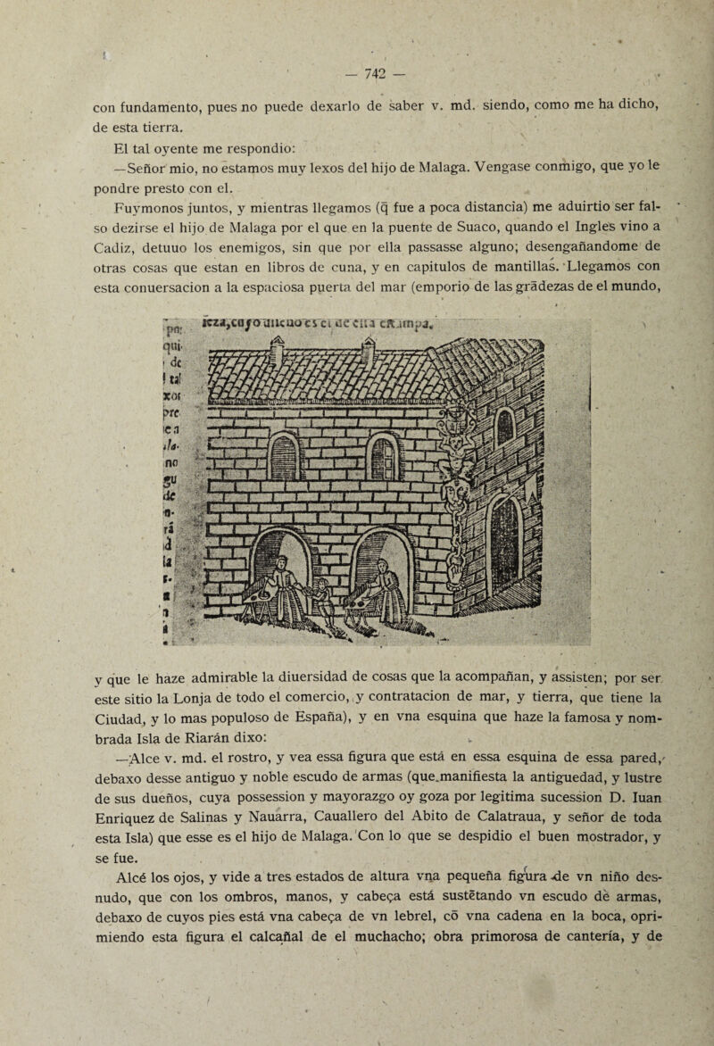 - 742 — con fundamento, pues no puede dexarlo de saber v. md. siendo, como me ha dicho, de esta tierra. El tal oyente me respondió: —Señor mió, no estamos muy lexos del hijo de Malaga. Vengase conmigo, que yo le pondré presto con el. Fuymonos juntos, y mientras llegamos (q fue a poca distancia) me aduirtio ser fal¬ so dezirse el hijo de Malaga por el que en la puente de Suaco, quando el Ingles vino a Cádiz, detuuo los enemigos, sin que por ella passasse alguno; desengañándome de ✓ otras cosas que están en libros de cuna, y en capitulos de mantillas. Llegamos con esta conuersacion a la espaciosa puerta del mar (emporio de las gradezas de el mundo, v que le haze admirable la diuersidad de cosas que la acompañan, y assisten; por ser este sitio la Lonja de todo el comercio,,y contratación de mar, y tierra, que tiene la Ciudad, y lo mas populoso de España), y en vna esquina que haze la famosa y nom¬ brada Isla de Riarán dixo: v —Alce v. md. el rostro, y vea essa figura que está en essa esquina de essa pared/ debaxo desse antiguo y noble escudo de armas (que.manifiesta la antigüedad, y lustre de sus dueños, cuya possession y mayorazgo oy goza por legitima sucession D. luán Enriquez de Salinas y Nauarra, Cauallero del Abito de Calatraua, y señor de toda esta Isla) que esse es el hijo de Malaga. Con lo que se despidió el buen mostrador, y se fue. Alcé los ojos, y vide a tres estados de altura vna pequeña figura-de vn niño des¬ nudo, que con los ombros, manos, y cabera está sustetando vn escudo dé armas, debaxo de cuyos pies está vna cabera de vn lebrel, co vna cadena en la boca, opri¬ miendo esta figura el calcañal de el muchacho; obra primorosa de cantería, y de
