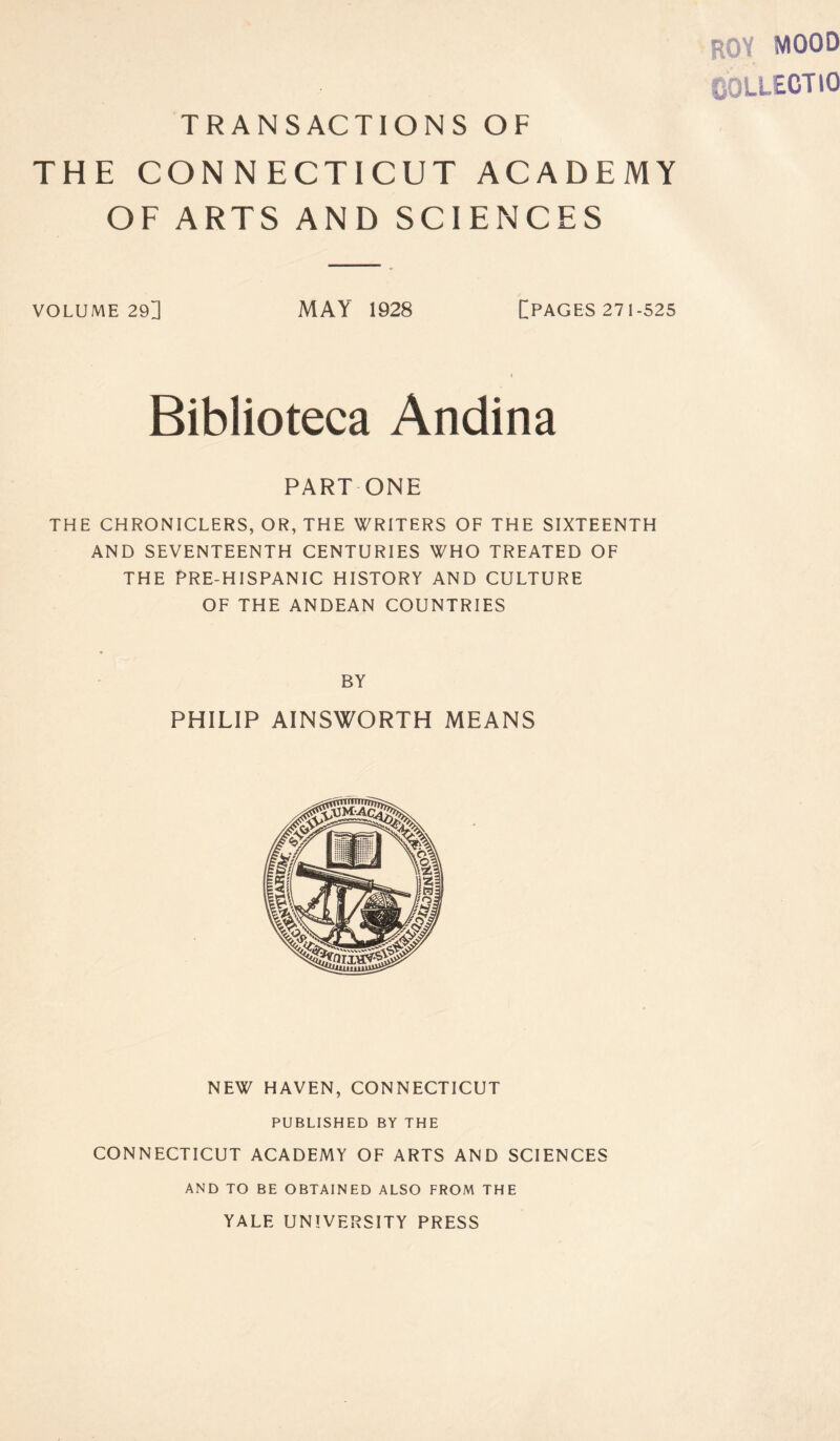 hoy mood COLLECT 10 TRANSACTIONS OF THE CON N ECTICUT ACADEMY OF ARTS AND SCIENCES VOLUME 29] MAY 1928 [PAGES 271-525 i Biblioteca Andina PART ONE THE CHRONICLERS, OR, THE WRITERS OF THE SIXTEENTH AND SEVENTEENTH CENTURIES WHO TREATED OF THE PRE-HISPANIC HISTORY AND CULTURE OF THE ANDEAN COUNTRIES BY PHILIP AINSWORTH MEANS NEW HAVEN, CONNECTICUT PUBLISHED BY THE CONNECTICUT ACADEMY OF ARTS AND SCIENCES AND TO BE OBTAINED ALSO FROM THE YALE UNIVERSITY PRESS