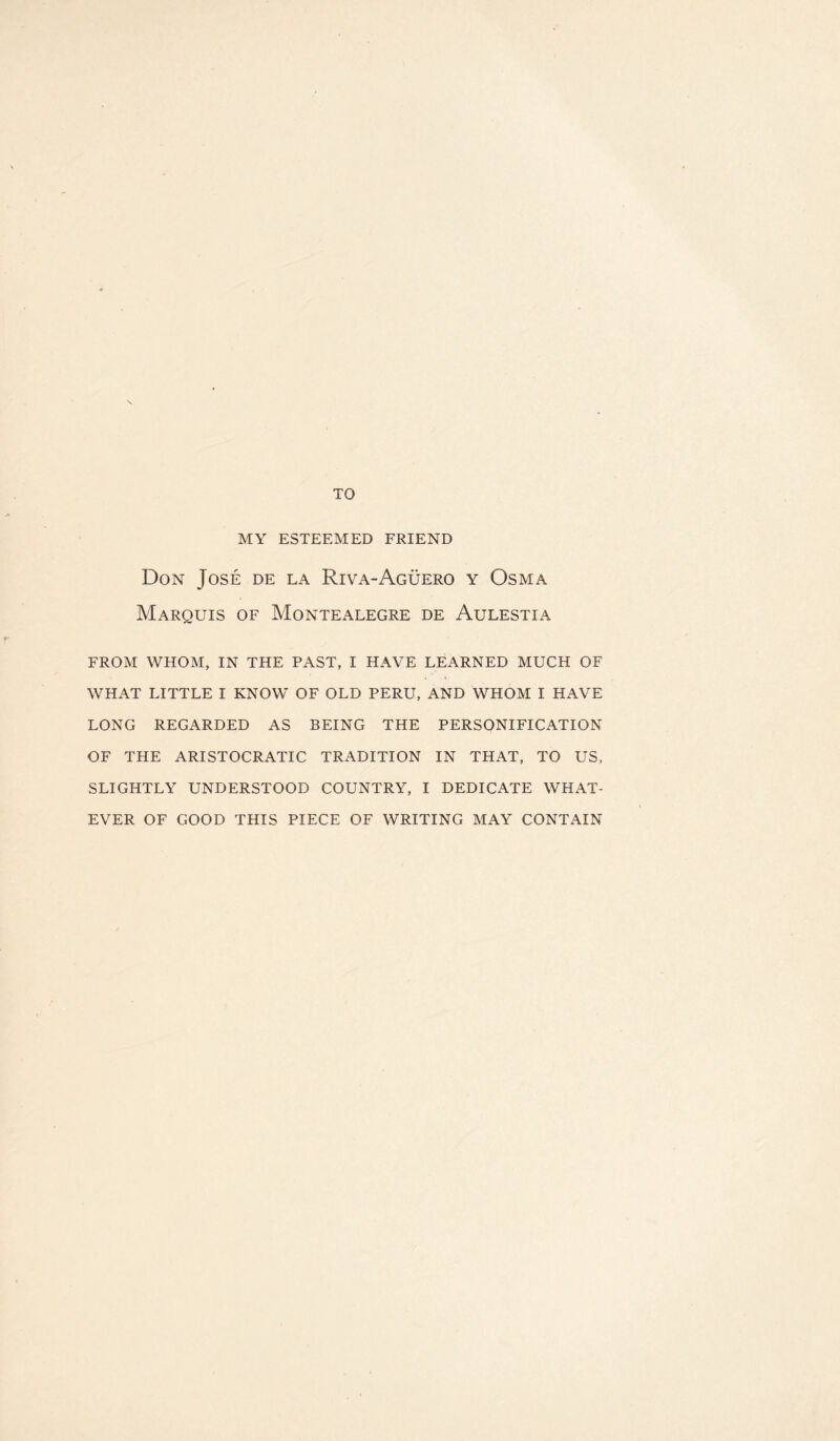 TO MY ESTEEMED FRIEND Don Jose de la Riva-Aguerq y Osma Marquis of Montealegre de Aulestia FROM WHOM, IN THE PAST, I HAVE LEARNED MUCH OF WHAT LITTLE I KNOW OF OLD PERU, AND WHOM I HAVE LONG REGARDED AS BEING THE PERSONIFICATION OF THE ARISTOCRATIC TRADITION IN THAT, TO US, SLIGHTLY UNDERSTOOD COUNTRY, I DEDICATE WHAT¬ EVER OF GOOD THIS PIECE OF WRITING MAY CONTAIN
