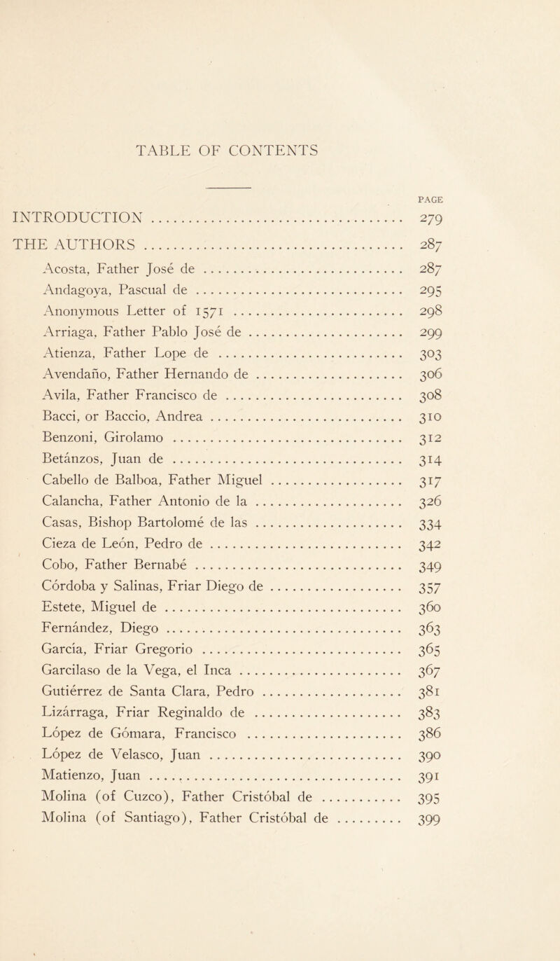 TABLE OF CONTENTS PAGE INTRODUCTION. 279 THE AUTHORS . 287 Acosta, Father Jose de. 287 Andagoya, Pascual de . 295 Anonymous Letter of 1571 . 298 Arriaga, Father Pablo Jose de. 299 Atienza, Father Fope de .. 303 Avendano, Father Hernando de. 306 Avila, Father Francisco de .. 308 Bacci, or Baccio, Andrea... 310 Benzoni, Girolamo . 312 Betanzos, Juan de . 314 Cabello de Balboa, Father Miguel. 317 Calancha, Father Antonio de la. 326 Casas, Bishop Bartolome de las.. 334 Cieza de Feon, Pedro de. 342 1 Cobo, Father Bernabe. 349 Cordoba y Salinas, Friar Diego de. 357 Estete, Miguel de... 360 Fernandez, Diego. 363 Garcia, Friar Gregorio . 365 Garcilaso de la Vega, el Inca. 367 Gutierrez de Santa Clara, Pedro.. 381 Lizarraga, Friar Reginaldo de . 383 Lopez de Gomara, Francisco . 386 Lopez de Velasco, Juan .... . 390 Matienzo, Juan .. 391 Molina (of Cuzco), Father Cristobal de .. 395 Molina (of Santiago), Father Cristobal de. 399