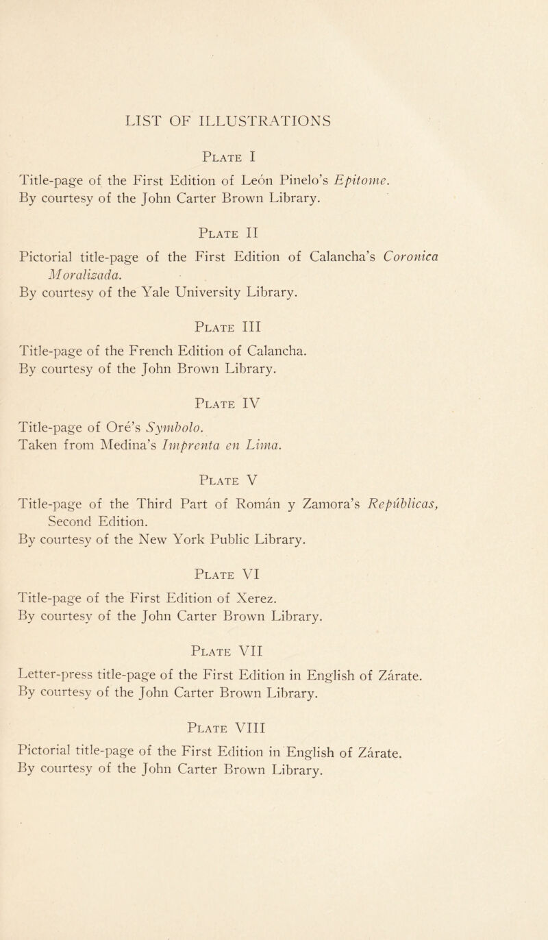 LIST OF ILLUSTRATIONS Plate I Title-page of the First Edition of Leon Pinelo’s Epitome. By courtesy of the John Carter Brown Library. Plate II Pictorial title-page of the First Edition of Calancha’s Coronica Moralizada. By courtesy of the Yale University Library. Plate III Title-page of the French Edition of Calancha. By courtesy of the John Brown Library. Plate IV Title-page of Ore’s Symbolo. Taken from Medina’s Imprenta en Lima. Plate V Title-page of the Third Part of Roman y Zamora’s Republicas, Second Edition. By courtesy of the New York Public Library. Plate VI Title-page of the First Edition of Xerez. By courtesy of the John Carter Brown Library. Plate VII Letter-press title-page of the First Edition in English of Zarate. By courtesy of the John Carter Brown Library. Plate VIII Pictorial title-page of the First Edition in English of Zarate. By courtesy of the John Carter Brown Library.