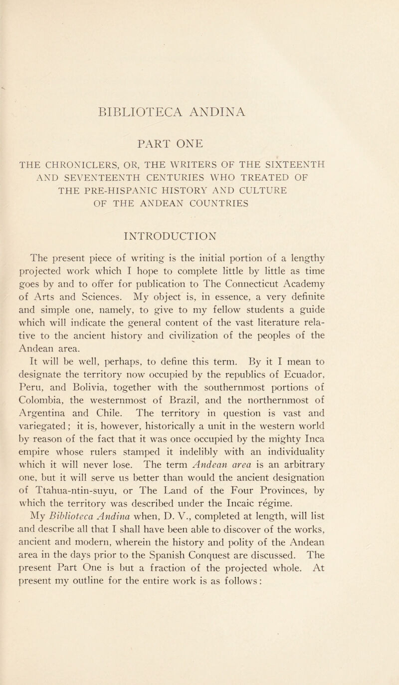 BIBLIOTECA ANDINA PART ONE THE CHRONICLERS, OR, THE WRITERS OF THE SIXTEENTH AND SEVENTEENTH CENTURIES WHO TREATED OF THE PRE-H IS PANIC HISTORY AND CULTURE OF THE ANDEAN COUNTRIES INTRODUCTION The present piece of writing is the initial portion of a lengthy projected work which I hope to complete little by little as time goes by and to offer for publication to The Connecticut Academy of Arts and Sciences. My object is, in essence, a very definite and simple one, namely, to give to my fellow students a guide which will indicate the general content of the vast literature rela¬ tive to the ancient history and civilization of the peoples of the Andean area. It will be well, perhaps, to define this term. By it I mean to designate the territory now occupied by the republics of Ecuador, Peru, and Bolivia, together with the southernmost portions of Colombia, the westernmost of Brazil, and the northernmost of Argentina and Chile. The territory in question is vast and variegated; it is, however, historically a unit in the western world by reason of the fact that it was once occupied by the mighty Inca empire whose rulers stamped it indelibly with an individuality which it will never lose. The term Andean area is an arbitrary one, but it will serve us better than would the ancient designation of Ttahua-ntin-suyu, or The Land of the Four Provinces, by which the territory was described under the Incaic regime. My Biblioteca Andina when, D. V., completed at length, will list and describe all that I shall have been able to discover of the works, ancient and modern, wherein the history and polity of the Andean area in the days prior to the Spanish Conquest are discussed. The present Part One is but a fraction of the projected whole. At present my outline for the entire work is as follows: