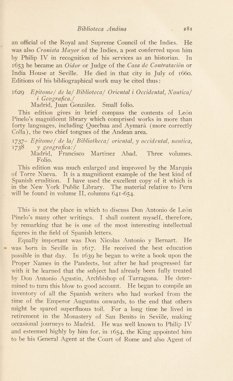 an official of the Royal and Supreme Council of the Indies. He was also Cronista Mayor of the Indies, a post conferred upon him by Philip IV in recognition of his services as an historian. In 1653 he became an Oidor or Judge of the Casa de Contratacion or India House at Seville. He died in that city in July of 1660. Editions of his bibliographical work may be cited thus: 1629 Epitome/ de la/ Biblioteca/ Oriental i Occidental, Nautica/ i Geografica./ Madrid, Juan Gonzalez. Small folio. This edition gives in brief compass the contents of Leon Pinelo's magnificent library which comprised works in more than forty languages, including Quechua and Aymara (more correctly Colla), the two chief tongues of the Andean area. 1737- Epitome/ de la/ Bibliotheca/ oriental, y occidental, nautica, J738 y geografica:/ Madrid, Francisco Martinez Abad. Three volumes. Folio. This edition was much enlarged and improved by the Marquis of Torre Nueva. It is a magnificent example of the best kind of Spanish erudition. I have used the excellent copy of it which is in the New York Public Library. The material relative to Peru will be found in volume II, columns 641-654. This is not the place in which to discuss Don Antonio de Leon Pinelo’s many other writings. I shall content myself, therefore, by remarking that he is one of the most interesting intellectual figures in the field of Spanish letters. Equally important was Don Nicolas Antonio y Bernart. He was born in Seville in 1617. He received the best education possible in that day. In 1639 he began to write a book upon the Proper Names in the Pandects, but after he had progressed far with it he learned that the subject had already been fully treated by Don Antonio Agustin, Archbishop of Tarragona. He deter¬ mined to turn this blow to good account. He began to compile an inventory of all the Spanish writers who had worked from the time of the Emperor Augustus onwards, to the end that others might be spared superfluous toil. For a long time he lived in retirement in the Monastery of San Benito in Seville, making occasional journeys to Madrid. He was well known to Philip IV and esteemed highly by him for, in 1654, the King appointed him to be his General Agent at the Court of Rome and also Agent of