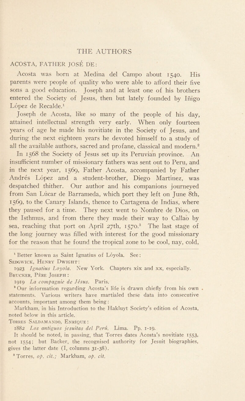 THE AUTHORS ACOSTA, FATHER JOSE DE: Acosta was born at Medina del Campo about 1540. His parents were people of quality who were able to afford their five sons a good education. Joseph and at least one of his brothers entered the Society of Jesus, then but lately founded by Inigo Lopez de Recalde.1 Joseph de Acosta, like so many of the people of his day, attained intellectual strength very early. When only fourteen years of age he made his novitiate in the Society of Jesus, and during the next eighteen years he devoted himself to a study of all the available authors, sacred and profane, classical and modern.2 In 1568 the Society of Jesus set up its Peruvian province. An insufficient number of missionary fathers was sent out to Peru, and in the next year, 1569, Father Acosta, accompanied by Father Andres Lopez and a student-brother, Diego Martinez, was despatched thither. Our author and his companions journeyed from San Lucar de Barrameda, which port they left on June 8th, 1569, to the Canary Islands, thence to Cartagena de Indias, where they paused for a time. They next went to Nombre de Dios, on the Isthmus, and from there they made their way to Callao by sea, reaching that port on April 27th, 1570.3 The last stage of the long journey was filled with interest for the good missionary for the reason that he found the tropical zone to be cool, nay, cold, better known as Saint Ignatius of Loyola. See: Sedgwick, Henry Dwight: 1923 Ignatius Loyola. New York. Chapters xix and xx, especially. Brucker, Perf. Joseph : 1919 La compagnie de Jesus. Paris. 2 Our information regarding Acosta’s life is drawn chiefly from his own , statements. Various writers have martialed these data into consecutive accounts, important among them being: Markham, in his Introduction to the Hakluyt Society’s edition of Acosta, noted below in this article. Torres Saldamando, Enrique : 1882 Los antiguos jesuitas del Pent. Lima. Pp. 1-19. It should be noted, in passing, that Torres dates Acosta’s novitiate 1553, not 1554; but Backer, the recognised authority for Jesuit biographies, gives the latter date (I, columns 31-38). 3 Torres, op. cit.; Markham, op. cit.