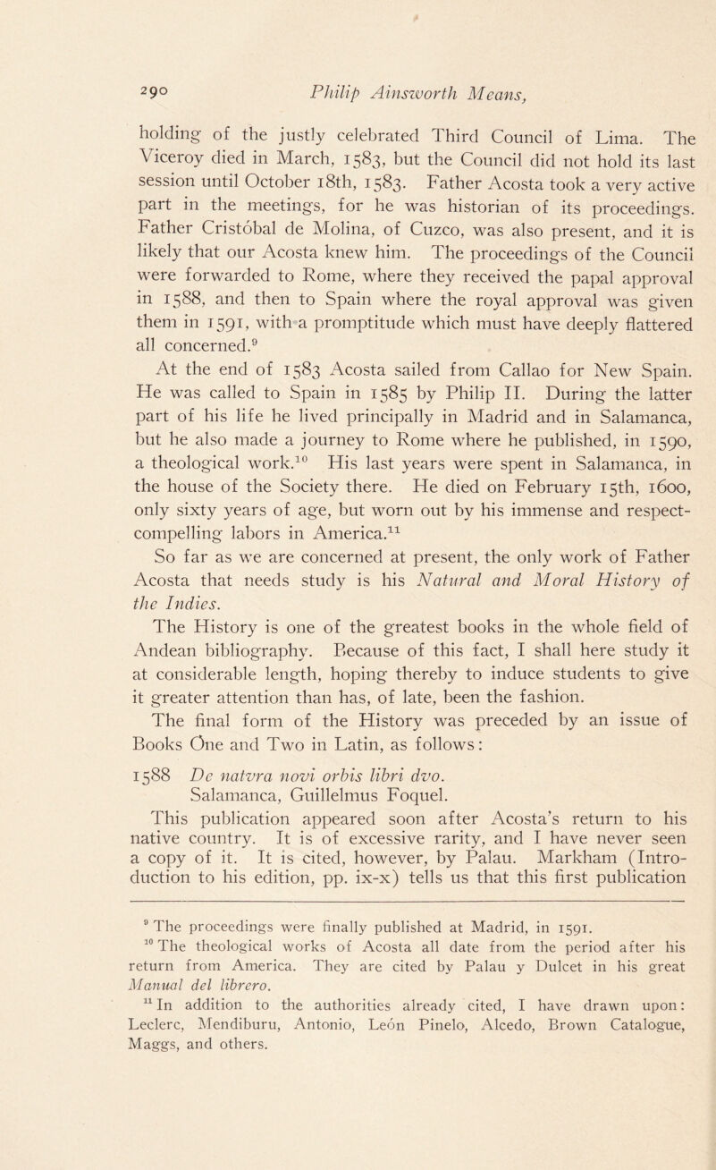 holding of the justly celebrated Third Council of Lima. The Viceroy died in March, 1583, but the Council did not hold its last session until October 18th, 1583. Father Acosta took a very active part in the meetings, for he was historian of its proceedings. Father Cristobal de Molina, of Cuzco, was also present, and it is likely that our Acosta knew him. The proceedings of the Council were forwarded to Rome, where they received the papal approval in 1588, and then to Spain where the royal approval was given them in 1591, with a promptitude which must have deeply flattered all concerned.9 At the end of 1583 Acosta sailed from Callao for New Spain. He was called to Spain in 1585 by Philip II. During the latter part of his life he lived principally in Madrid and in Salamanca, but he also made a journey to Rome where he published, in 1590, a theological work.10 His last years were spent in Salamanca, in the house of the Society there. He died on February 15th, 1600, only sixty years of age, but worn out by his immense and respect- compelling labors in America.* 11 So far as we are concerned at present, the only work of Father Acosta that needs study is his Natural and Moral History of the Indies. The History is one of the greatest books in the whole field of Andean bibliography. P>ecause of this fact, I shall here study it at considerable length, hoping thereby to induce students to give it greater attention than has, of late, been the fashion. The final form of the History was preceded by an issue of Books One and Two in Latin, as follows: 1588 De natvra novi orbis libri dvo. Salamanca, Guillelmus Foquel. This publication appeared soon after Acosta’s return to his native country. It is of excessive rarity, and I have never seen a copy of it. It is cited, however, by Palau. Markham (Intro¬ duction to his edition, pp. ix-x) tells us that this first publication 9 The proceedings were finally published at Madrid, in 1591. 10 The theological works of Acosta all date from the period after his return from America. They are cited by Palau y Dulcet in his great Manual del librero. 11 In addition to the authorities already cited, I have drawn upon: Leclerc, Mendiburu, Antonio, Leon Pinelo, Alcedo, Brown Catalogue, Maggs, and others.