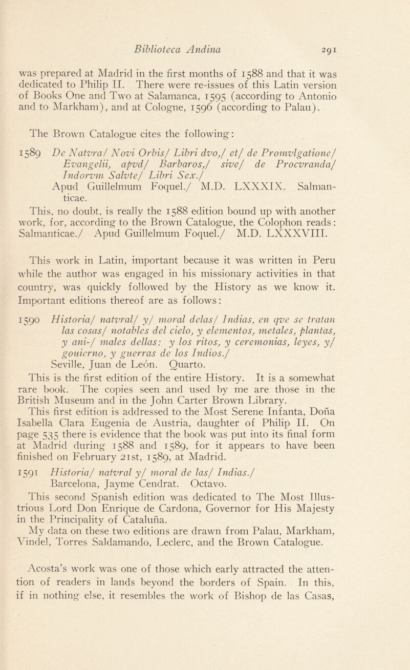 was prepared at Madrid in the first months of 1588 and that it was dedicated to Philip II. There were re-issues of this Latin version of Books One and Two at Salamanca, 1595 (according to Antonio and to Markham), and at Cologne, 1596 (according to Palau). The Brown Catalogue cites the following': 1589 Dc Natvraf Novi Orbis/ Libri dvo,/ et/ de Promvlgatione/ Evangelii, apvdj BarbarosJ sive/ de Procvranda/ Indorvm Salvte/ Libri Sex./ Apud Guillelmum Foquel./ M.D. LXXXIX. Salman- ticae. This, no doubt, is really the 1588 edition bound up with another work, for, according to the Brown Catalogue, the Colophon reads: Salmanticae./ Apud Guillelmum Foquel./ M.D. LXXXVIII. This work in Latin, important because it was written in Peru while the author was engaged in his missionary activities in that country, was quickly followed by the History as we know it. Important editions thereof are as follows: 1590 Historia/ natvral/ y/ moral delas/ Indias, en qvc se tratan las cosas/ notables del cielo, y element os, metales, plant as, y ani-/ males dellas: y los ritos, y ceremonias, leyes, y/ g oilier no, y guerras de los Indio s./ Seville, Juan de Leon. Quarto. This is the first edition of the entire History. It is a somewhat rare book. The copies seen and used by me are those in the British Museum and in the John Carter Brown Library. This first edition is addressed to the Most Serene Infanta, Dona Isabella Clara Eugenia de Austria, daughter of Philip II. On page 535 there is evidence that the book was put into its final form at Madrid during 1588 and 1589, for it appears to have been finished on February 21st, 1589, at Madrid. 1591 Historia/ natvral y/ moral de las/ Indias./ Barcelona, Jayme Cendrat. Octavo. This second Spanish edition was dedicated to The Most Illus¬ trious Lord Don Enrique de Cardona, Governor for His Majesty in the Principality of Cataluna. My data on these two editions are drawn from Palau, Markham, Vindel, Torres Saldamando, Leclerc, and the Brown Catalogue. Acosta’s work was one of those which early attracted the atten¬ tion of readers in lands beyond the borders of Spain. In this, if in nothing else, it resembles the work of Bishop de las Casas,