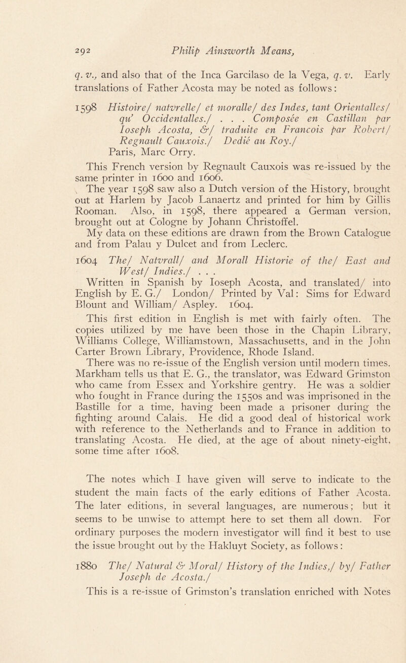 q. vand also that of the Inca Garcilaso de la Vega, q. v. Early translations of Father Acosta may be noted as follows: 1598 Histoire/ natvrelle/ et moralle/ des Indes, tant Orientalles/ qii Occidentalles./ . . . Composee en Castilian par Ioseph Acosta, &/ traduite en Francois par Robert/ Regnault Cauxois./ Dedie au Roy./ Paris, Marc Orry. This French version by Regnault Cauxois was re-issued by the same printer in 1600 and 1606. v The year 1598 saw also a Dutch version of the History, brought out at Harlem by Jacob Lanaertz and printed for him by Gillis Rooman. Also, in 1598, there appeared a German version, brought out at Cologne by Johann Christoff el. My data on these editions are drawn from the Brown Catalogue and from Palau y Dulcet and from Feclerc. 1604 The/ Natvrall/ and Morall Historic of the/ East and West/ Indies./ . . . Written in Spanish by Ioseph Acosta, and translated/ into English by E. G./ London/ Printed by Val: Sims for Edward Blount and William/ Aspley. 1604. This first edition in English is met with fairly often. The copies utilized by me have been those in the Chapin Library, Williams College, Williamstown, Massachusetts, and in the John Carter Brown Library, Providence, Rhode Island. There was no re-issue of the English version until modern times. Markham tells us that E. G., the translator, was Edward Grimston who came from Essex and Yorkshire gentry. He was a soldier who fought in France during the 1550s and was imprisoned in the Bastille for a time, having been made a prisoner during the fighting around Calais. He did a good deal of historical work with reference to the Netherlands and to France in addition to translating Acosta. Pie died, at the age of about ninety-eight, some time after 1608. The notes which I have given will serve to indicate to the student the main facts of the early editions of Father Acosta. The later editions, in several languages, are numerous; but it seems to be unwise to attempt here to set them all down. For ordinary purposes the modern investigator will find it best to use the issue brought out by the Hakluyt Society, as follows : 1880 The/ Natural & Moral/ History of the Indies,/ by/ Father Joseph de Acosta./ This is a re-issue of Grimston’s translation enriched with Notes