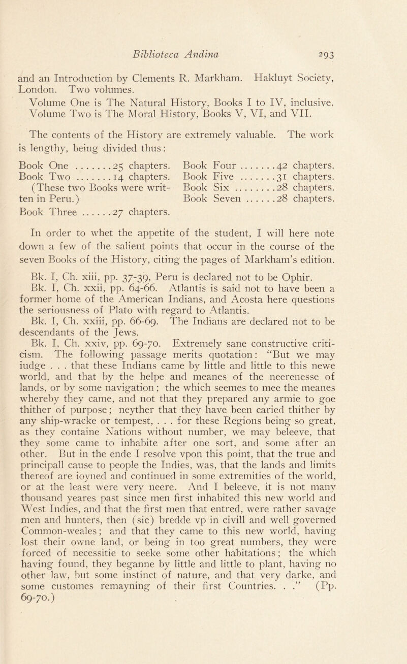 and an Introduction by Clements R. Markham. Hakluyt Society, London. Two volumes. Volume One is The Natural History, Books I to IV, inclusive. Volume Two is The Moral History, Books V, VI, and VII. The contents of the History are extremely valuable. The work is lengthy, being divided thus: Book One .25 chapters. Book Two .14 chapters. (These two Books were writ¬ ten in Peru.) Book Three.27 chapters. In order to whet the appetite of the student, I will here note down a few of the salient points that occur in the course of the seven Books of the History, citing the pages of Markham’s edition. Bk. I, Ch. xiii, pp. 37-39, Peru is declared not to be Ophir. Bk. I, Ch. xxii, pp. 64-66. xTtlantis is said not to have been a former home of the American Indians, and Acosta here questions the seriousness of Plato with reg'ard to Atlantis. Bk. I, Ch. xxiii, pp. 66-69. The Indians are declared not to be descendants of the Jews. Bk. I, Ch. xxiv, pp. 69-70. Extremely sane constructive criti¬ cism. The following passage merits quotation: “But we may iudge . . . that these Indians came by little and little to this newe world, and that by the helpe and meanes of the neerenesse of lands, or by some navigation; the which seemes to mee the meanes whereby they came, and not that they prepared any armie to goe thither of purpose; neyther that they have been caried thither by any ship-wracke or tempest, . . . for these Regions being so great, as they containe Nations without number, we may beleeve, that they some came to inhabite after one sort, and some after an other. But in the ende I resolve vpon this point, that the true and principall cause to people the Indies, was, that the lands and limits thereof are iovned and continued in some extremities of the world, or at the least were very neere. And I beleeve, it is not many thousand yeares past since men first inhabited this new world and West Indies, and that the first men that entred, were rather savage men and hunters, then (sic) bredde vp in civill and well governed Common-weales; and that they came to this new world, having lost their owne land, or being in too great numbers, they were forced of necessitie to seeke some other habitations; the which having found, they heganne by little and little to plant, having no other law, but some instinct of nature, and that very darke, and some customes remayning of their first Countries. . .” (Pp- 69-70.) Book Four , Book Five . Book Six .. Book Seven 42 chapters. 31 chapters. 28 chapters. 28 chapters.