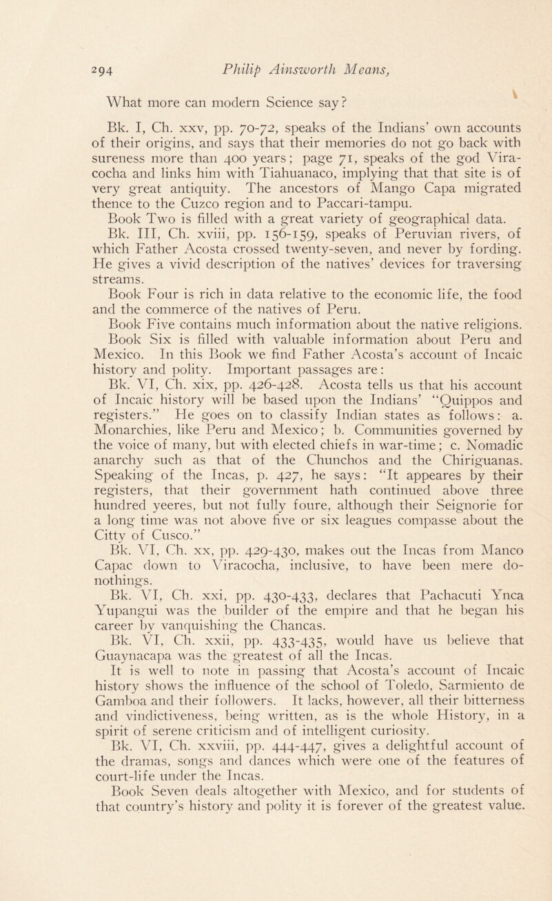 What more can modern Science say? Bk. I, Ch. xxv, pp. 70-72, speaks of the Indians’ own accounts of their origins, and says that their memories do not go back with sureness more than 400 years; page 71, speaks of the god Vira- cocha and links him with Tiahuanaco, implying that that site is of very great antiquity. The ancestors of Mango Capa migrated thence to the Cuzco region and to Paccari-tampu. Book Two is filled with a great variety of geographical data. Bk. Ill, Ch. xviii, pp. 156-159, speaks of Peruvian rivers, of which Father Acosta crossed twenty-seven, and never by fording. He gives a vivid description of the natives’ devices for traversing streams. Book Four is rich in data relative to the economic life, the food and the commerce of the natives of Peru. Book Five contains much information about the native religions. Book Six is filled with valuable information about Peru and Mexico. In this Book we find Father Acosta’s account of Incaic history and polity. Important passages are: Bk. VI, Ch. xix, pp. 426-428. Acosta tells us that his account of Incaic history will be based upon the Indians’ “Quippos and registers.” He goes on to classify Indian states as follows: a. Monarchies, like Peru and Mexico; b. Communities governed by the voice of many, but with elected chiefs in war-time; c. Nomadic anarchy such as that of the Chunchos and the Chiriguanas. Speaking of the Incas, p. 427, he says: “It appeares by their registers, that their government hath continued above three hundred yeeres, but not fully foure, although their Seignorie for a long time was not above five or six leagues compasse about the Citty of Cusco.” Bk. VI, Ch. xx, pp. 429-430, makes out the Incas from Manco Capac down to Viracocha, inclusive, to have been mere do- nothings. Bk. VI, Ch. xxi, pp. 430-433, declares that Pachacuti Ynca Yupangui was the builder of the empire and that he began his career by vanquishing the Chancas. Bk. VI, Ch. xxii, pp. 433-435, would have us believe that Guaynacapa was the greatest of all the Incas. It is well to note in passing that Acosta’s account of Incaic history shows the influence of the school of Toledo, Sarmiento de Gamboa and their followers. It lacks, however, all their bitterness and vindictiveness, being written, as is the whole History, in a spirit of serene criticism and of intelligent curiosity. Bk. VI, Ch. xxviii, pp. 444-447, gives a delightful account of the dramas, songs and dances which were one of the features of court-life under the Incas. Book Seven deals altogether with Mexico, and for students of that country’s history and polity it is forever of the greatest value.