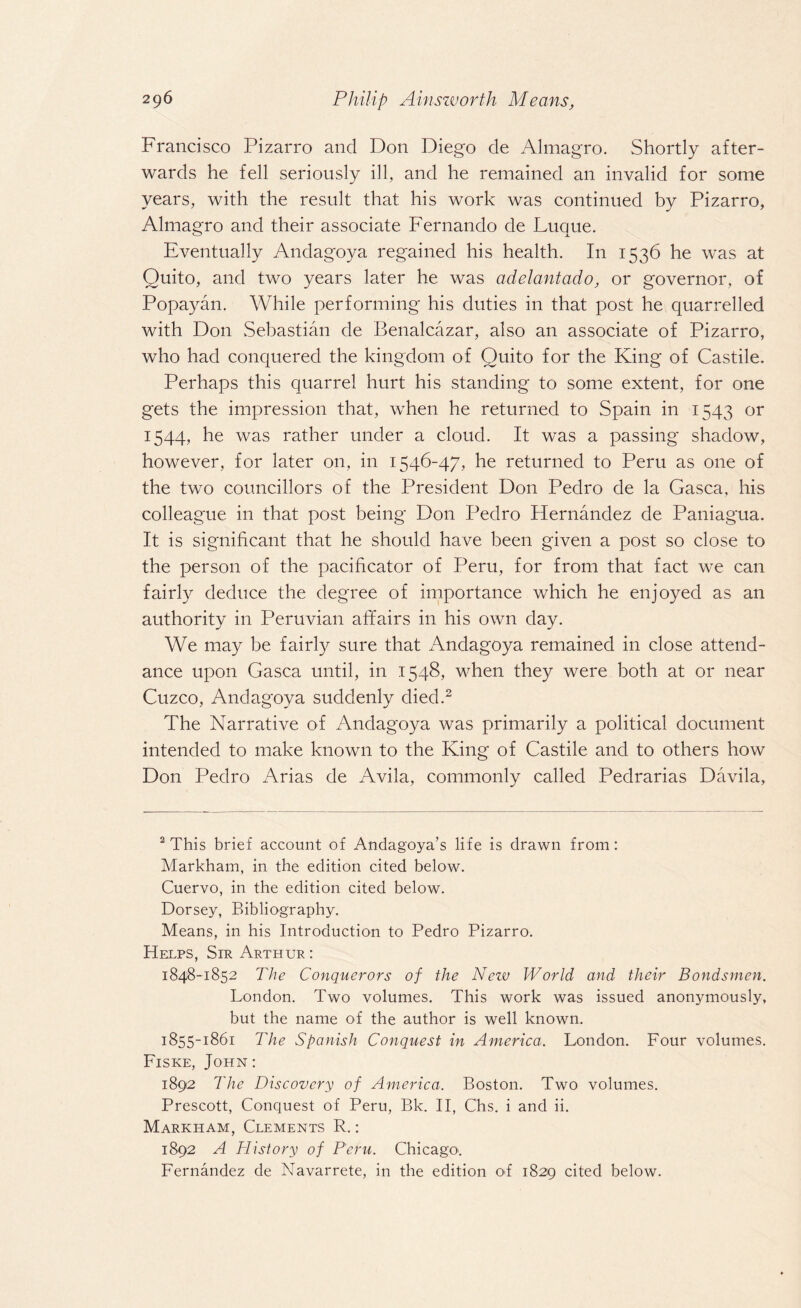 Francisco Pizarro and Don Diego de Almagro. Shortly after¬ wards he fell seriously ill, and he remained an invalid for some years, with the result that his work was continued by Pizarro, Almagro and their associate Fernando de Luque. Eventually Andagoya regained his health. In 1536 he was at Quito, and two years later he was adelantado, or governor, of Popayan. While performing his duties in that post he quarrelled with Don Sebastian de Benalcazar, also an associate of Pizarro, who had conquered the kingdom of Quito for the King of Castile. Perhaps this quarrel hurt his standing to some extent, for one gets the impression that, when he returned to Spain in 1543 or 1544, he was rather under a cloud. It was a passing shadow, however, for later on, in 1546-47, he returned to Peru as one of the two councillors of the President Don Pedro de la Gasca, his colleague in that post being Don Pedro Hernandez de Paniagua. It is significant that he should have been given a post so close to the person of the pacificator of Peru, for from that fact we can fairly deduce the degree of importance which he enjoyed as an authority in Peruvian affairs in his own day. We may be fairly sure that Andagoya remained in close attend¬ ance upon Gasca until, in 1548, when they were both at or near Cuzco, Andagoya suddenly died.2 The Narrative of Andagoya was primarily a political document intended to make known to the King of Castile and to others how Don Pedro Arias de Avila, commonly called Pedrarias Davila, 2 This brief account of Andagoya’s life is drawn from: Markham, in the edition cited below. Cuervo, in the edition cited below. Dorsey, Bibliography. Means, in his Introduction to Pedro Pizarro. Helps, Sir Arthur: 1848-1852 The Conquerors of the Nezv World and their Bondsmen. London. Two volumes. This work was issued anonymously, but the name of the author is well known. 1855-1861 The Spanish Conquest in America. London. Four volumes. Fiske, John: 1892 The Discovery of America. Boston. Two volumes. Prescott, Conquest of Peru, Bk. II, Chs. i and ii. Markham, Clements R.: 1892 A History of Peru. Chicago. Fernandez de Navarrete, in the edition of 1829 cited below.