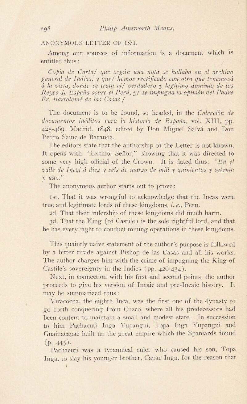 ANONYMOUS LETTER OF 1571. Among our sources of information is a document which is entitled thus : Copia de Carta/ que se-gun una nota se hallaha en el archivo general de Indias, y que/ hemos rectificado con otra que tenemosd d la vista, donde se trata el/ verdadero y legitimo dominio de los Reyes de Espaha sobrc el Peru, y/ se impugna la opinion del Padre Fr. Bartolome de las Casas./ The document is to be found, so headed, in the Coleccion de document os ineditos para la historia de Espaha, vol. XIII, pp. 425-469, Madrid, 1848, edited by Don Miguel Salva and Don Pedro Sainz de Baranda. The editors state that the authorship of the Letter is not known. It opens with “Excmo. Senor,” showing that it was directed to some very high official of the Crown. It is dated thus: En el valle de Incai a dies y seis de mar20 de mill y quinientos y setenta y uno.” The anonymous author starts out to prove: 1st, That it was wrongful to acknowledge that the Incas were true and legitimate lords of these kingdoms, i. e., Peru. 2d, That their rulership of these kingdoms did much harm. 3d, That the King (of Castile) is the sole rightful lord, and that he has every right to conduct mining operations in these kingdoms. This quaintly naive statement of the author’s purpose is followed by a bitter tirade against Bishop de las Casas and all his works. The author charges him with the crime of impugning the King of Castile's sovereignty in the Indies (pp. 426-434). Next, in connection with his first and second points, the author proceeds to give his version of Incaic and pre-Incaic history. It may be summarized thus: Viracocha, the eighth Inca, was the first one of the dynasty to go forth conquering from Cuzco, where all his predecessors had been content to maintain a small and modest state. In succession to him Pachacuti Inga Yupangui, Topa Inga Yupangui and Guainacapac built up the great empire which the Spaniards found (P- 445) • Pachacuti was a tyrannical ruler who caused his son, Topa Inga, to slay his younger brother, Capac Inga, for the reason that 1