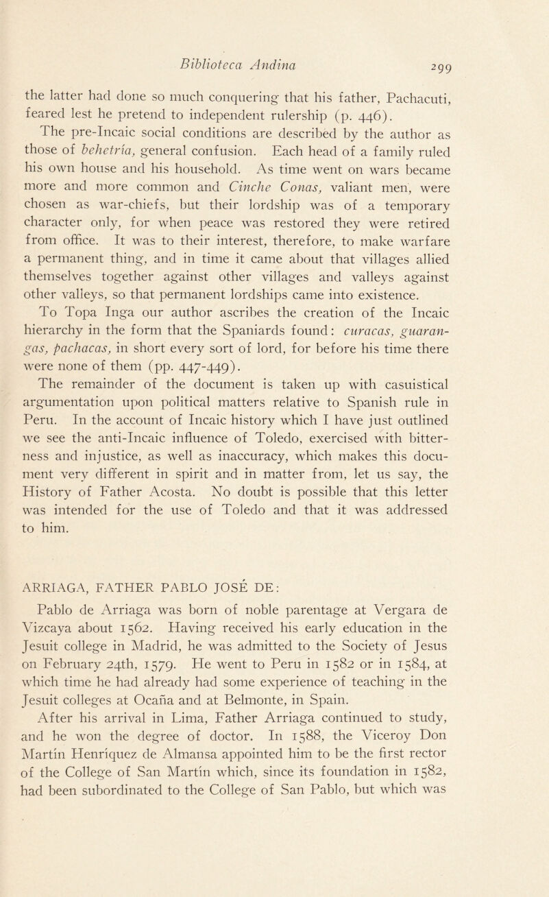 299 the latter had done so much conquering that his father, Pachacuti, feared lest he pretend to independent rulership (p. 446). The pre-Incaic social conditions are described by the author as those of behetrla, general confusion. Each head of a family ruled his own house and his household. As time went on wars became more and more common and Cinche Conas, valiant men, were chosen as war-chiefs, but their lordship was of a temporary character only, for when peace was restored they were retired from office. It was to their interest, therefore, to make warfare a permanent thing, and in time it came about that villages allied themselves together against other villages and valleys against other valleys, so that permanent lordships came into existence. To Topa Inga our author ascribes the creation of the Incaic hierarchy in the form that the Spaniards found: Caracas, guaran- gas, pachacas, in short every sort of lord, for before his time there were none of them (pp. 447-449). The remainder of the document is taken up with casuistical argumentation upon political matters relative to Spanish rule in Peru. In the account of Incaic history which I have just outlined we see the anti-Incaic influence of Toledo, exercised with bitter¬ ness and injustice, as well as inaccuracy, which makes this docu¬ ment very different in spirit and in matter from, let us say, the History of Father Acosta. No doubt is possible that this letter was intended for the use of Toledo and that it was addressed to him. ARRIAGA, FATHER PABLO JOSE DE: Pablo de Arriaga was born of noble parentage at Vergara de Vizcaya about 1562. Having received his early education in the Jesuit college in Madrid, he was admitted to the Society of Jesus on February 24th, 1579. Pie went to Peru in 1582 or in 1584, at which time he had already had some experience of teaching in the Jesuit colleges at Ocana and at Belmonte, in Spain. After his arrival in Lima, Father Arriaga continued to study, and he won the degree of doctor. I11 1588, the Viceroy Don Martin Henriquez de Almansa appointed him to be the first rector of the College of San Martin which, since its foundation in 1582, had been subordinated to the College of San Pablo, but which was