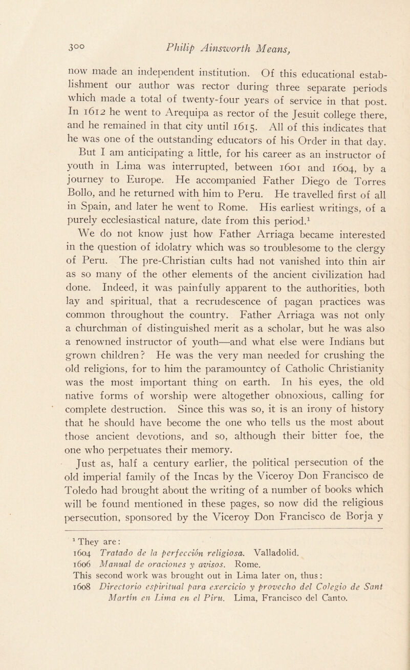 now made an independent institution. Of this educational estab¬ lishment oui author was rector during- three separate periods which made a total of twenty-four years of service in that post. In 1612 he went to Arequipa as rector of the Jesuit college there, and he remained in that city until 1615. All of this indicates that he was one of the outstanding educators of his Order in that day. But I am anticipating a little, for his career as an instructor of youth in Lima was interrupted, between 1601 and 1604, by a journey to Europe. He accompanied Father Diego de Torres Bollo, and he returned with him to Peru. He travelled first of all in Spain, and later he went to Rome. His earliest writings, of a purely ecclesiastical nature, date from this period.1 We do not know just how Father Arriaga became interested in the question of idolatry which was so troublesome to the clergy of Peru. The pre-Christian cults had not vanished into thin air as so many of the other elements of the ancient civilization had done. Indeed, it was painfully apparent to the authorities, both lay and spiritual, that a recrudescence of pagan practices was common throughout the country. Father Arriaga was not only a churchman of distinguished merit as a scholar, but he was also a renowned instructor of youth—and what else were Indians but grown children? He was the very man needed for crushing the old religions, for to him the paramountcy of Catholic Christianity was the most important thing on earth. In his eyes, the old native forms of worship were altogether obnoxious, calling for complete destruction. Since this was so, it is an irony of history that he should have become the one who tells us the most about those ancient devotions, and so, although their bitter foe, the one who perpetuates their memory. Just as, half a century earlier, the political persecution of the old imperial family of the Incas by the Viceroy Don Francisco de Toledo had brought about the writing of a number of books which will be found mentioned in these pages, so now did the religious persecution, sponsored by the Viceroy Don Francisco de Borja y 1 They are: 1604 Tratado de la per fee cion religiosa. Valladolid. 1606 Manual de oraciones y avisos. Rome. This second work was brought out in Lima later on, thus: 1608 Directorio espiritual para exercicio y provecho del CoJegio de Sant Martin en Lima en el Piru. Lima, Francisco del Canto.