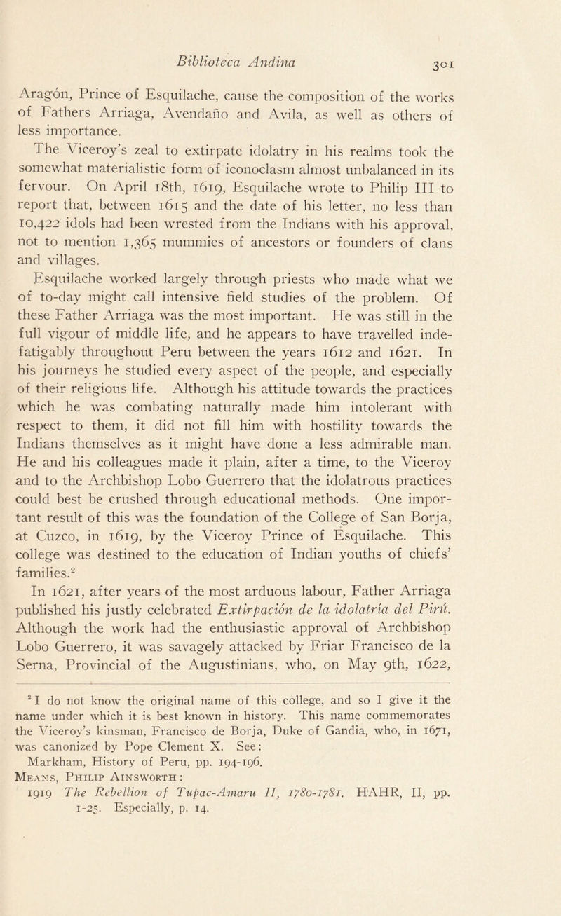 3GI Aragon, Prince of Esquilache, cause the composition of the works of Fathers Arriaga, Avendano and Avila, as well as others of less importance. The Viceroy’s zeal to extirpate idolatry in his realms took the somewhat materialistic form of iconoclasm almost unbalanced in its fervour. On April 18th, 1619, Esquilache wrote to Philip III to report that, between 1615 and the date of his letter, no less than 10,422 idols had been wrested from the Indians with his approval, not to mention 1,365 mummies of ancestors or founders of clans and villages. Esquilache worked largely through priests who made what we of to-day might call intensive field studies of the problem. Of these Father Arriaga was the most important. He was still in the full vigour of middle life, and he appears to have travelled inde- fatigably throughout Peru between the years 1612 and 1621. In his journeys he studied every aspect of the people, and especially of their religious life. Although his attitude towards the practices which he was combating naturally made him intolerant with respect to them, it did not fill him with hostility towards the Indians themselves as it might have done a less admirable man. He and his colleagues made it plain, after a time, to the Viceroy and to the Archbishop Lobo Guerrero that the idolatrous practices could best be crushed through educational methods. One impor¬ tant result of this was the foundation of the College of San Borja, » at Cuzco, in 1619, by the Viceroy Prince of Esquilache. This college was destined to the education of Indian youths of chiefs’ families.2 In 1621, after years of the most arduous labour, Father Arriaga published his justly celebrated Extirpation de la idolatria del Pirn. Although the work had the enthusiastic approval of Archbishop Lobo Guerrero, it was savagely attacked by Friar Francisco de la Serna, Provincial of the Augustinians, who, on May 9th, 1622, 21 do not know the original name of this college, and so I give it the name under which it is best known in history. This name commemorates the Viceroy’s kinsman, Francisco de Borja, Duke of Gandia, who-, in 1671, was canonized by Pope Clement X. See: Markham, History of Peru, pp. 194-196. Means, Philip Ainsworth : 1919 The Rebellion of Tupac-Amaru II, 1780-1781. HAHR, II, pp. 1-25. Especially, p. 14.