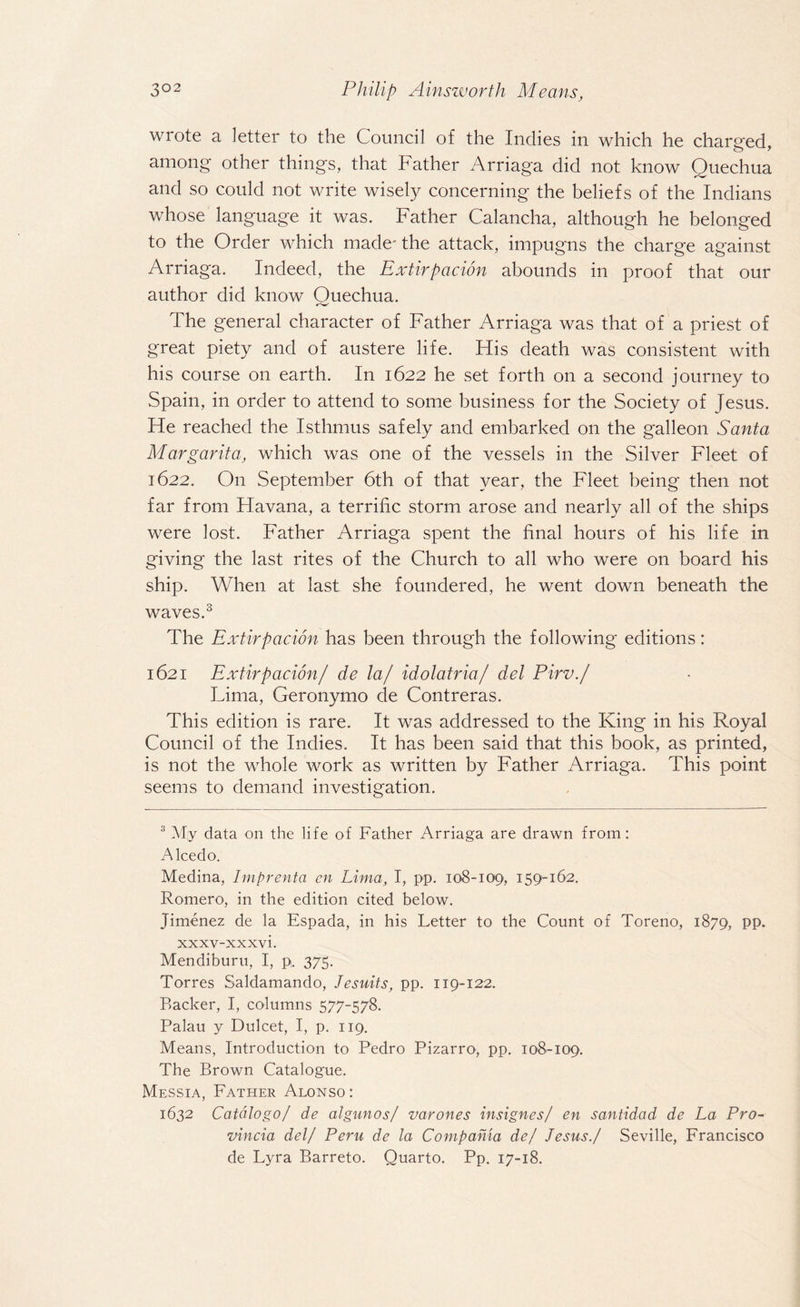 wrote a letter to the Council of the Indies in which he charged, among other things, that Father Arriaga did not know Quechua and so could not write wisely concerning the beliefs of the Indians whose language it was. Father Calancha, although he belonged to the Order which made' the attack, impugns the charge against Arriaga. Indeed, the Extirpacion abounds in proof that our author did know Ouechua. The general character of Father Arriaga was that of a priest of great piety and of austere life. His death was consistent with his course on earth. In 1622 he set forth on a second journey to Spain, in order to attend to some business for the Society of Jesus. He reached the Isthmus safely and embarked on the galleon Santa Margarita, which was one of the vessels in the Silver Fleet of 1622. O11 September 6th of that year, the Fleet being then not far from Havana, a terrific storm arose and nearly all of the ships were lost. Father Arriaga spent the final hours of his life in giving the last rites of the Church to all who were on board his ship. When at last she foundered, he went down beneath the waves.3 The Extirpation has been through the following editions: 1621 Extirpation/ de la/ idol atria/ del Pirv./ Lima, Geronymo de Contreras. This edition is rare. It was addressed to the King in his Royal Council of the Indies. It has been said that this book, as printed, is not the whole work as written by Father Arriaga. This point seems to demand investigation. 3 My data on the life of Father Arriaga are drawn from: Alcedo. Medina, Imprenta en Lima, I, pp. 108-109, 159-162. Romero, in the edition cited below. Jimenez de la Espada, in his Letter to the Count of Toreno, 1879, PP- xxxv-xxxvi. Mendiburu, I, p. 375. Torres Saldamando, Jesuits, pp. 119-122. Backer, I, columns 577-578. Palau y Dulcet, I, p. 119. Means, Introduction to Pedro Pizarro, pp. 108-109. The Brown Catalogue. Messia, Father Alonso: 1632 Catalogo/ de algunos/ varones insignes/ en santidad de La Pro- vincia del/ Peru de la Compania de/ Jesus./ Seville, Francisco de Lyra Barreto. Quarto. Pp. 17-18.