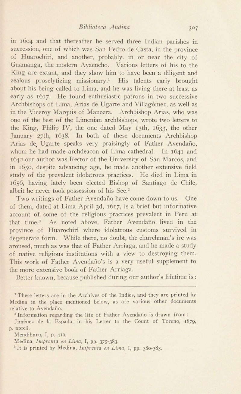 in 1604 and that thereafter he served three Indian parishes in succession, one of which was San Pedro de Casta, in the province of Huarochiri, and another, probably, in or near the city of Guamanga, the modern Ayacucho. Various letters of his to the King are extant, and they show him to have been a diligent and zealous proselytizing missionary.1 His talents early brought about his being called to Lima, and he was living there at least as early as 1617. He found enthusiastic patrons in two successive Archbishops of Lima, Arias de Ugarte and Villagomez, as well as in the Viceroy Marquis of Mancera. Archbishop Arias, who was one of the best of the Limenian archbishops, wrote two letters to the King, Philip IV, the one dated May 13th, 1633, the other January 27th, 1638. In both of these documents Archbishop Arias de# Ugarte speaks very praising'iy of Father Avendaho, whom he had made archdeacon of Lima cathedral. In 1641 and 1642 our author was Rector of the University of San Marcos, and in 1650, despite advancing age, he made another extensive field study of the prevalent idolatrous practices. He died in Lima in 1656, having lately been elected Bishop of Santiago de Chile, albeit he never took possession of his See.2 Two writings of Father Avendano have come down to us. One of them, dated at Lima April 3d, 1617, is a brief but informative account of some of the religious practices prevalent in Peru at that time.3 As noted above, Father Avendano lived in the province of Huarochiri where idolatrous customs survived in degenerate form. While there, no doubt, the churchman’s ire was aroused, much as was that of Father Arriaga, and he made a study of native religious institutions with a view to destroying them. This work of Father Avendano’s is a very useful supplement to the more extensive book of Father Arriaga. Better known, because published during our author’s lifetime is: 1 These letters are in the Archives of the Indies, and they are printed by Medina in the place mentioned below, as are various other documents relative to Avendaho. 2 Information regarding the life of Father Avendaho is drawn from: Jimenez de la Espada, in his Letter to the Count of Toreno, 1879, p. xxxii. Mendiburu, I, p. 410. Medina, Imprenta en Lima, I, pp. 375-383. 3 It is printed by Medina, Imprenta en Lima, I, pp. 380-383.