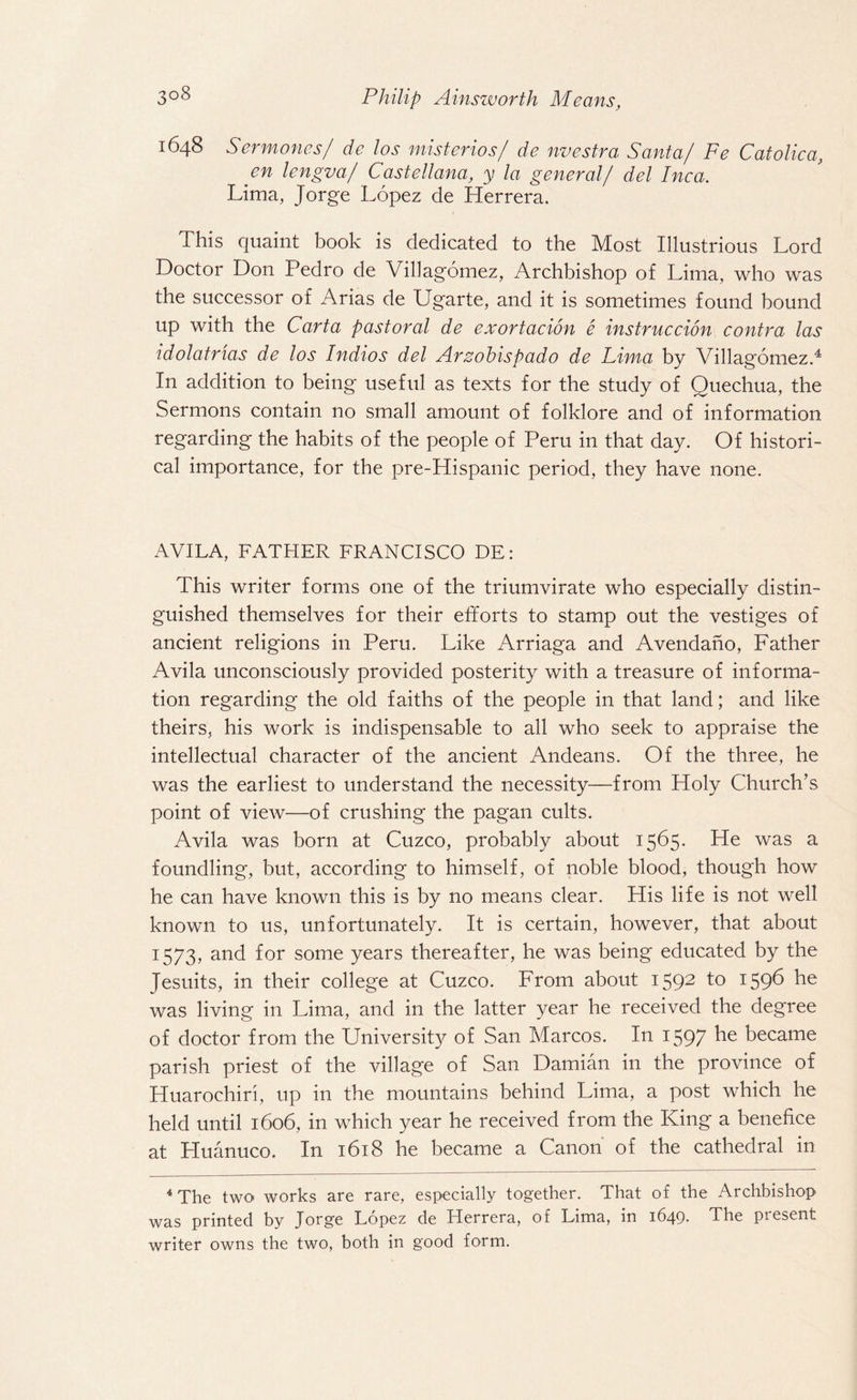 1648 Sermones/ de los misterios/ de nvestra Santa/ Fe Catolica, en lengva/ Castellana, y la general/ del Inca. Lima, Jorge Lopez de Herrera. This quaint book is dedicated to the Most Illustrious Lord Doctor D011 Pedro de Villagomez, Archbishop of Lima, who was the successor of Arias de Ugarte, and it is sometimes found bound up with the Carta pastoral de exortacion e instruccion contra las idolatrias de los Indios del Arzobispado de Lima by Villagomez.4 In addition to being useful as texts for the study of Quechua, the Sermons contain no small amount of folklore and of information regarding the habits of the people of Peru in that day. Of histori¬ cal importance, for the pre-Hispanic period, they have none. AVILA, FATHER FRANCISCO DE: This writer forms one of the triumvirate who especially distin¬ guished themselves for their efforts to stamp out the vestiges of ancient religions in Peru. Like Arriaga and Avendano, Father Avila unconsciously provided posterity with a treasure of informa¬ tion regarding the old faiths of the people in that land; and like theirs, his work is indispensable to all who seek to appraise the intellectual character of the ancient Andeans. Of the three, he was the earliest to understand the necessity—from Holy Church’s point of view—of crushing the pagan cults. Avila was born at Cuzco, probably about 1565. He was a foundling, but, according to himself, of noble blood, though how he can have known this is by no means clear. His life is not well known to us, unfortunately. It is certain, however, that about 1573, and for some years thereafter, he was being educated by the Jesuits, in their college at Cuzco. From about 1592 to I59^ he was living in Lima, and in the latter year he received the degree of doctor from the University of San Marcos. In 1597 ^ie became parish priest of the village of San Damian in the province of Huarochiri, up in the mountains behind Lima, a post which he held until 1606, in which year he received from the King a benefice at Huanuco. In 1618 he became a Canon of the cathedral in 4 The two works are rare, especially together. That of the Archbishop was printed by Jorge Lopez de Flerrera, of Lima, in 1649. The present writer owns the two, both in good form.