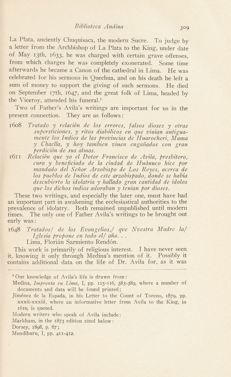 3°9 La Plata, anciently Chuquisaca, the modern Sucre. To judge by a letter from the Archbishop of La Plata to the King, under date of May 13th, 1633, he was charged with certain grave offenses, from which charges he was completely exonerated. Some time afterwards he became a Canon of the cathedral in Lima. He was celebrated for his sermons in Quechua, and on his death he left a sum of money to support the giving of such sermons. He died on September 17th, 1647, and the great folk of Lima, headed by the Viceroy, attended his funeral.1 Two of Father’s Avila’s writings are important for us in the present connection. They are as follows: 1608 Tratado y relacion de los err ores, falsos dioses y otras supersticiones, y ritos diabolicos en que viuian antigua- mente los Indios de las provincias de Huarocheri, Mama y Chaclla, y hoy tambien viuen engahados con gran perdicion de sus almas. 1611 Relacion que yo el Dolor Francisco de Avila, presbitero, cur a y beneficiado de la ciudad de Hudnuco hice por mandado del Sehor Arzobispo de Los Reyes, acerca de los pueblos de Indios de este arzobispado, donde se habia descubierto la idolatria y hallado gran cantidad de idolos que los dichos indios adoraban y tenian por dioses. These two writings, and especially the later one, must have had an important part in awakening the ecclesiastical authorities to the prevalence of idolatry. Both remained unpublished until modern times. The only one of Father Avila’s writings to be brought out early was: 1648 Tratados/ de los Evangelios,/ qve Nvestra Madre la/ Iglesia propone en todo el/ aho. . . Lima, Florian Sarmiento Rendon. This work is primarily of religious interest. I have never seen it, knowing it only through Medina’s mention of it. Possibly it contains additional data on the life of Dr. Avila for, as it was 1 Our knowledge of Avila’s life is drawn from : Medina, Imprenta en Lima, I, pp. 115-116, 383-389, where a number of documents and data will be found printed; Jimenez de la Espada, in his Letter to the Count of Toreno, 1879, pp. xxxii-xxxiii, where an informative letter from Avila tO' the King, in 1610, is quoted. Modern writers who speak of Avila include: Markham, in the 1873 edition cited below: Dorsey, 1898, p. 67; Mendiburu, I, pp. 411-412.