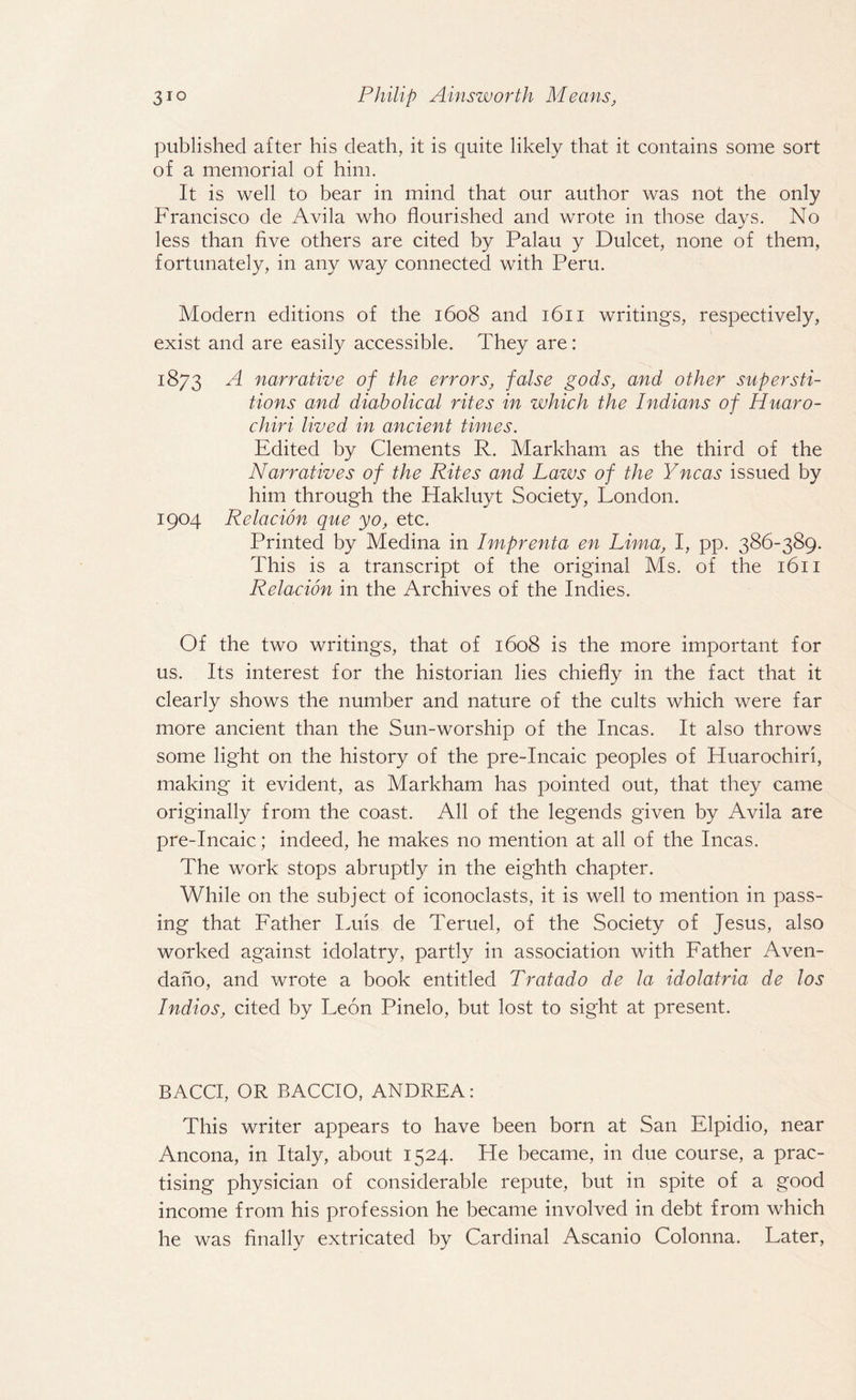 published after his death, it is quite likely that it contains some sort of a memorial of him. It is well to hear in mind that our author was not the only Francisco de Avila who flourished and wrote in those days. No less than five others are cited by Palau y Dulcet, none of them, fortunately, in any way connected with Peru. Modern editions of the 1608 and 1611 writings, respectively, exist and are easily accessible. They are: 1873 A narrative of the errors, false gods, and other supersti¬ tions and diabolical rites in which the Indians of Huaro- cliiri lived in ancient times. Edited by Clements R. Markham as the third of the Narratives of the Rites and Laws of the Yncas issued by him through the Hakluyt Society, London. 1904 Relacion que yo, etc. Printed by Medina in Imprenta en Lima, I, pp. 386-389. This is a transcript of the original Ms. of the 1611 Relacion in the Archives of the Indies. Of the two writings, that of 1608 is the more important for us. Its interest for the historian lies chiefly in the fact that it clearly shows the number and nature of the cults which were far more ancient than the Sun-worship of the Incas. It also throws some light on the history of the pre-Incaic peoples of Huarochiri, making it evident, as Markham has pointed out, that they came originally from the coast. All of the legends given by Avila are pre-Incaic; indeed, he makes no mention at all of the Incas. The work stops abruptly in the eighth chapter. While on the subject of iconoclasts, it is well to mention in pass¬ ing that Father Luis de Teruel, of the Society of Jesus, also worked against idolatry, partly in association with Father Aven- dano, and wrote a book entitled Tratado de la idolatria de los Indios, cited by Leon Pinelo, but lost to sight at present. BACCI, OR BACCIO, ANDREA: This writer appears to have been born at San Elpidio, near Ancona, in Italy, about 1524. He became, in due course, a prac¬ tising physician of considerable repute, but in spite of a good income from his profession he became involved in debt from which he was finally extricated by Cardinal Ascanio Colonna. Later,