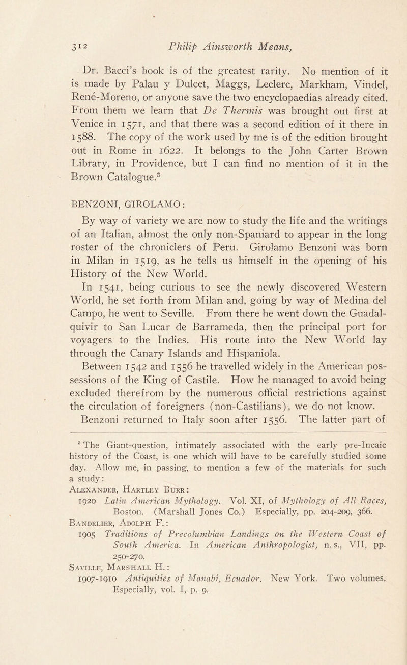 Dr. Bacci’s book is of the greatest rarity. No mention of it is made by Palau y Dulcet, Maggs, Leclerc, Markham, Vindel, Rene-Moreno, or anyone save the two encyclopaedias already cited. From them we learn that De Thermis was brought out first at Venice in 1571, and that there was a second edition of it there in 1588. The copy of the work used by me is of the edition brought out in Rome in 1622. It belongs to the John Carter Brown Library, in Providence, but I can find no mention of it in the Brown Catalogue.3 BENZONI, GIROLAMO: By way of variety we are now to study the life and the writings of an Italian, almost the only non-Spaniard to appear in the long roster of the chroniclers of Peru. Girolamo Benzoni was born in Milan in 1519, as he tells us himself in the opening of his History of the New World. In 1541, being curious to see the newly discovered Western World, he set forth from Milan and, going by way of Medina del Campo, he went to Seville. From there he went down the Guadal¬ quivir to San Lucar de Barrameda, then the principal port for voyagers to the Indies. His route into the New World lay through the Canary Islands and Hispaniola. Between 1542 and 1556 he travelled widely in the American pos¬ sessions of the King of Castile. How he managed to avoid being excluded therefrom by the numerous official restrictions ag'ainst the circulation of foreigners (non-Castilians), we do not know. Benzoni returned to Italy soon after 1556. The latter part of 3 The Giant-question, intimately associated with the early pre-Incaic history of the Coast, is one which will have to be carefully studied some day. Allow me, in passing, to mention a few of the materials for such a study: Alexander, Hartley Burr : 1920 Latin American Mythology. Vol. XI, of Mythology of All Races, Boston. (Marshall Jones Co.) Especially, pp. 204-209, 366. Bandelier, Adolph F.: 1905 Traditions of Precolumbian Landings on the Western Coast of South America. In American Anthropologist, n. s., VII, pp. 250-270. Saville, Marshall H.: 1907-1010 Antiquities of Manabi, Ecuador. New York. Two volumes. Especially, vol. I, p. 9.