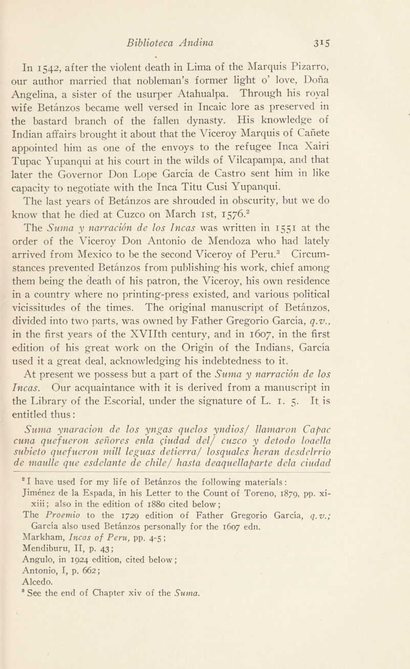 In 1542, after the violent death in Lima of the Marquis Pizarro, our author married that nobleman’s former light o’ love, Doha Angelina, a sister of the usurper Atahualpa. Through his royal wife Betanzos became well versed in Incaic lore as preserved in the bastard branch of the fallen dynasty. His knowledge of Indian affairs brought it about that the Viceroy Marquis of Cahete appointed him as one of the envoys to the refugee Inca Xairi Tupac Yupanqui at his court in the wilds of Vilcapampa, and that later the Governor Don Lope Garcia de Castro sent him in like capacity to negotiate with the Inca Titu Cusi Yupanqui. The last years of Betanzos are shrouded in obscurity, but we do know that he died at Cuzco on March 1st, 1576.2 The Suma y narracion de los Incas was written in 1551 at the order of the Viceroy Don Antonio de Mendoza who had lately arrived from Mexico to be the second Viceroy of Peru.3 Circum¬ stances prevented Betanzos from publishing his work, chief among them being the death of his patron, the Viceroy, his own residence in a country where no printing-press existed, and various political vicissitudes of the times. The original manuscript of Betanzos, divided into two parts, was owned by Father Gregorio Garcia, q.v., in the first years of the XVIIth century, and in 1607, in the first edition of his great work on the Origin of the Indians, Garcia used it a great deal, acknowledging his indebtedness to it. At present we possess but a part of the Suma y narracion de los Incas. Our acquaintance with it is derived from a manuscript in the Library of the Escorial, under the signature of L. 1. 5. It is entitled thus: Suma ynaracion de los yngas quelos yndios/ llamaron Capac cuna quefueron sehores enla ciudad del/ cuzco y detodo loaella sitbieto quefueron mill leguas detierra/ losquales heran desdelrrio de maulle que esdclante de chile/ hasta deaquellaparte dela ciudad 21 have used for my life of Betanzos the following materials : Jimenez de la Espada, in his Letter to the Count of Toreno, 1879, PP- xi- xiii; also in the edition of 1880 cited below; The Proemio to the 1729 edition of Father Gregorio Garcia, q.v.; Garcia also used Betanzos personally for the 1607 edn. Markham, Incas of Peru, pp. 4-5; Mendiburu, II, p. 43; Angulo, in 1924 edition, cited below; Antonio, I, p. 662; Alcedo. 3 See the end of Chapter xiv of the Suma.