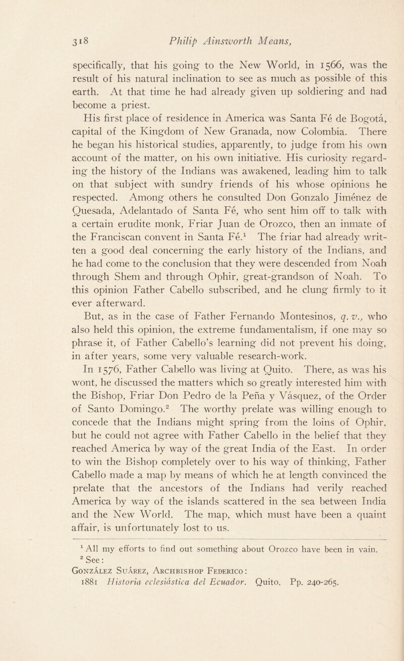 specifically, that his going to the New World, in 1566, was the result of his natural inclination to see as much as possible of this earth. At that time he had already given up soldiering and had become a priest. His first place of residence in America was Santa Fe de Bogota, capital of the Kingdom of New Granada, now Colombia. There he began his historical studies, apparently, to judge from his own account of the matter, 011 his own initiative. His curiosity regard¬ ing the history of the Indians was awakened, leading him to talk on that subject with sundry friends of his whose opinions he respected. Among others he consulted Don Gonzalo Jimenez de Quesada, Adelantado of Santa Fe, who sent him off to talk with a certain erudite monk, Friar Juan de Orozco, then an inmate of the Franciscan convent in Santa Fe.1 The friar had already writ¬ ten a good deal concerning the early history of the Indians, and he had come to the conclusion that they were descended from Noah through Shem and through Ophir, great-grandson of Noah. To this opinion Father Cabello subscribed, and he clung firmly to it ever afterward. But, as in the case of Father Fernando Montesinos, q. v., who also held this opinion, the extreme fundamentalism, if one may so phrase it, of Father Cabello’s learning did not prevent his doing, in after years, some very valuable research-work. In 1576, Father Cabello was living at Quito. There, as was his wont, he discussed the matters which so greatly interested him with the Bishop, Friar Don Pedro de la Pena y Vasquez, of the Order of Santo Domingo.2 The worthy prelate was willing enough to concede that the Indians might spring from the loins of Ophir, but he could not agree with Father Cabello in the belief that they reached America by way of the great India of the East. In order to win the Bishop completely over to his way of thinking, Father Cabello made a map by means of which he at length convinced the prelate that the ancestors of the Indians had verily reached America by way of the islands scattered in the sea between India and the New World. The map, which must have been a quaint affair, is unfortunately lost to us. 1 All my efforts to find out something about Orozco have been in vain. 2 See: Gonzalez Suarez, Archbishop Federico: 1881 Historia eclesiastica del Ecuador. Quito. Pp. 240-265.