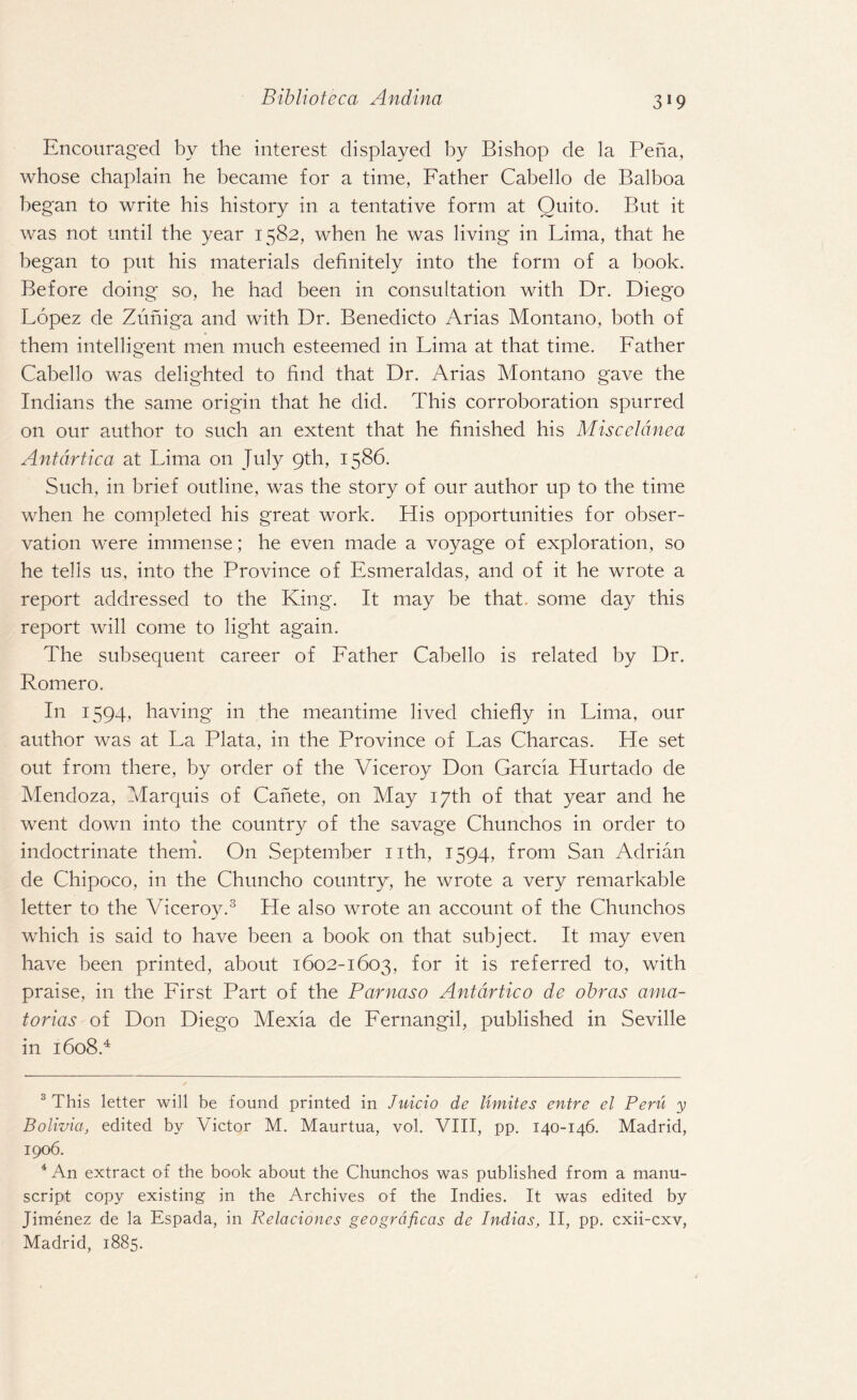 Encouraged by the interest displayed by Bishop de la Pena, whose chaplain he became for a time, Father Cabello de Balboa began to write his history in a tentative form at Quito. But it was not until the year 1582, when he was living in Lima, that he began to put his materials definitely into the form of a book. Before doing so, he had been in consultation with Dr. Diego Lopez de Zuniga and with Dr. Benedicto Arias Montano, both of them intelligent men much esteemed in Lima at that time. Father Cabello was delighted to find that Dr. Arias Montano gave the Indians the same origin that he did. This corroboration spurred on our author to such an extent that he finished his Misceldnea Antdrtica at Lima on July 9th, 1586. Such, in brief outline, was the story of our author up to the time when he completed his great work. His opportunities for obser¬ vation were immense; he even made a voyage of exploration, so he tells us, into the Province of Esmeraldas, and of it he wrote a report addressed to the King. It may be that, some day this report will come to light again. The subsequent career of Father Cabello is related by Dr. Romero. In 1594, having in the meantime lived chiefly in Lima, our author was at La Plata, in the Province of Las Charcas. He set out from there, by order of the Viceroy Don Garcia Hurtado de Mendoza, Marquis of Canete, on May 17th of that year and he went down into the country of the savage Chunchos in order to indoctrinate them. On .September nth, 1594, from San Adrian de Chipoco, in the Chuncho country, he wrote a very remarkable letter to the Viceroy.3 He also wrote an account of the Chunchos which is said to have been a book on that subject. It may even have been printed, about 1602-1603, for it is referred to, with praise, in the First Part of the Parnaso Antdrtico de obras ama- torias of Don Diego Mexia de Fernangil, published in Seville in 1608.4 3 This letter will be found printed in Juicio de limites entre el Peru y Bolivia, edited by Victor M. Maurtua, vol. VIII, pp. 140-146. Madrid, 1906. 4 An extract of the book about the Chunchos was published from a manu¬ script copy existing in the Archives of the Indies. It was edited by Jimenez de la Espada, in Relaciones geogrdficas de Indias, II, pp. cxii-cxv, Madrid, 1885.