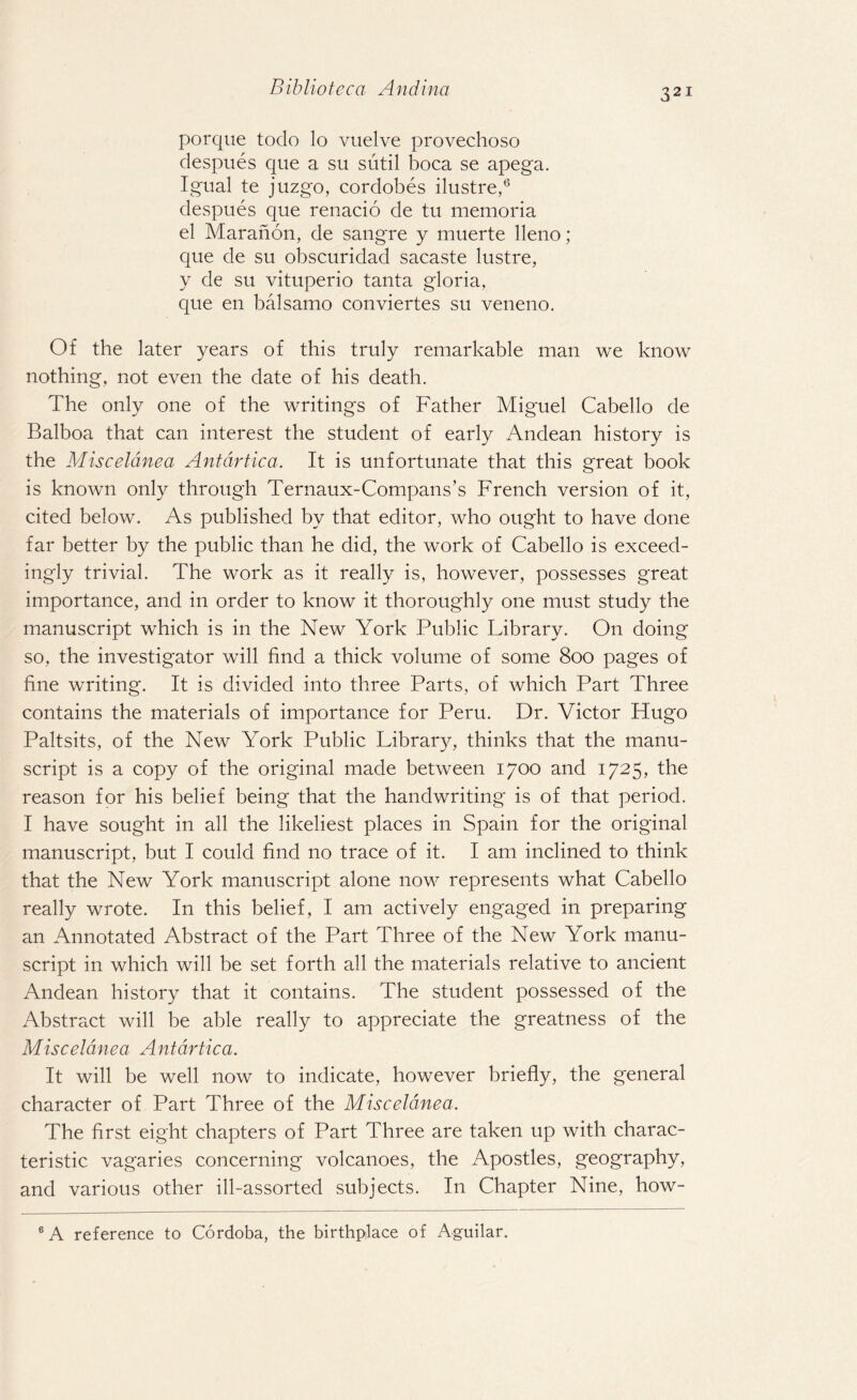 porque todo lo vuelve provechoso despues que a su sutil boca se apega. Igual te juzgo, cordobes ilustre,6 despues que renacio de tu memoria el Maranon, de sangre y muerte lleno; que de su obscuridad sacaste lustre, y de su vituperio tanta gloria, que en balsamo conviertes su veneno. Of the later years of this truly remarkable man we know nothing, not even the date of his death. The only one of the writings of Father Miguel Cabello de Balboa that can interest the student of early Andean history is the Misceldnea Antdrtica. It is unfortunate that this great book is known only through Ternaux-Compans’s French version of it, cited below. As published by that editor, who ought to have done far better by the public than he did, the work of Cabello is exceed¬ ingly trivial. The work as it really is, however, possesses great importance, and in order to know it thoroughly one must study the manuscript which is in the New York Public Library. On doing so, the investigator will find a thick volume of some 800 pages of fine writing. It is divided into three Parts, of which Part Three contains the materials of importance for Peru. Dr. Victor Hugo Paltsits, of the New York Public Library, thinks that the manu¬ script is a copy of the original made between 1700 and 1725, the reason for his belief being that the handwriting is of that period. I have sought in all the likeliest places in Spain for the original manuscript, but I could find no trace of it. I am inclined to think that the New York manuscript alone now represents what Cabello really wrote. In this belief, I am actively engaged in preparing an Annotated Abstract of the Part Three of the New York manu¬ script in which will be set forth all the materials relative to ancient Andean history that it contains. The student possessed of the Abstract will be able really to appreciate the greatness of the Misceldnea Antdrtica. It will be well now to indicate, however briefly, the general character of Part Three of the Misceldnea. The first eight chapters of Part Three are taken up with charac¬ teristic vagaries concerning volcanoes, the Apostles, geography, and various other ill-assorted subjects. In Chapter Nine, how- 6 A reference to Cordoba, the birthplace of Aguilar.