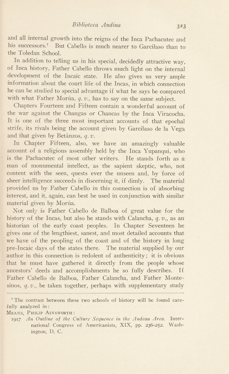and all internal growth into the reigns of the Inca Pachacutec and his successors.7 But Cabello is much nearer to Garcilaso than to the Toledan School. In addition to telling us in his special, decidedly attractive way, of Inca history, Father Cabello throws much light on the internal development of the Incaic state. He also gives us very ample information about the court life of the Incas, in which connection he can be studied to special advantage if what he says be compared with what Father Morua, q. v., has to say on the same subject. Chapters Fourteen and Fifteen contain a wonderful account of the war against the Changas or Chancas by the Inca Viracocha. It is one of the three most important accounts of that epochal strife, its rivals being the account given by Garcilaso de la Vega and that given by Betanzos, q. v. In Chapter Fifteen, also, we have an amazingly valuable account of a religious assembly held by the Inca Yupanqui, who is the Pachacutec of most other writers. He stands forth as a man of monumental intellect, as the sapient skeptic, who, not content with the seen, quests ever the unseen and, by force of sheer intelligence succeeds in discerning it, if dimly. The material provided us by Father Cabello in this connection is of absorbing interest, and it, again, can best be used in conjunction with similar material given by Morua. Not only is Father Cabello de Balboa of great value for the history of the Incas, but also he stands with Calancha, q. v., as an historian of the early coast peoples. In Chapter Seventeen he gives one of the lengthiest, sanest, and most detailed accounts that we have of the peopling of the coast and of the history in long pre-Incaic days of the states there. The material supplied by our author in this connection is redolent of authenticity; it is obvious that he must have gathered it directly from the people whose ancestors’ deeds and accomplishments he so fully describes. If Father Cabello de Balboa, Father Calancha, and Father Monte- sinos, q. v., be taken together, perhaps with supplementary study 7 The contrast between these two schools of history will be found care¬ fully analyzed in : Means, Philip Ainsworth: 1917 An Outline of the Culture Sequence in the Andean Area. Inter¬ national Congress of Americanists, XIX, pp. 236-252. Wash¬ ington, D. C.