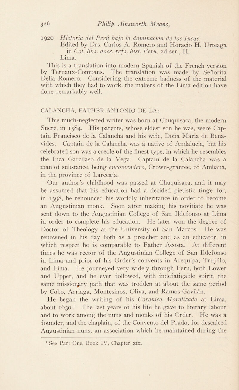 1920 Hist or ia del Peru bajo la dominacion de l os Incas. Edited by Drs. Carlos A. Romero and Horacio H. Urteaga in Col. libs. docs. refs. hist. Pern, 2d ser., II. Lima. This is a translation into modern Spanish of the French version by Ternaux-Compans. The translation was made by Senorita Delia Romero. Considering the extreme badness of the material with which they had to work, the makers of the Lima edition have done remarkably well. CALANCHA, FATHER ANTONIO DE LA: This much-neglected writer was born at Chuquisaca, the modern Sucre, in 1584. His parents, whose eldest son he was, were Cap¬ tain Francisco de la Calancha and his wife, Doha Maria de Bena¬ vides. Captain de la Calancha was a native of Andalucia, but his celebrated son was a creole of the finest type, in which he resembles the Inca Garcilaso de la Vega. Captain de la Calancha was a man of substance, being encomendero, Crown-grantee, of Ambana, in the province of Larecaja. Our author’s childhood was passed at Chuquisaca, and it may be assumed that his education had a decided pietistic tinge for, in 1598, he renounced his worldly inheritance in order to become an Augustinian monk. Soon after making his novitiate he was sent down to the Augustinian College of San Ildefonso at Lima in order to complete his education. He later won the degree of Doctor of Theology at the University of San Marcos. He was renowned in his day both as a preacher and as an educator, in which respect he is comparable to Father Acosta. At different times he was rector of the Augustinian College of San Ildefonso in Lima and prior of his Order’s convents in Arequipa, Trujillo, and Lima. He journeyed very widely through Peru, both Lower and Upper, and he ever followed, with indefatigable spirit, the same missionary path that was trodden at about the same period by Cobo, Arriaga, Montesinos, Oliva, and Ramos-Gavilan. He began the writing' of his Coronica Moralizada at Lima, about 1630.1 The last years of his life he gave to literary labour and to work among the nuns and monks of his Order. He was a founder, and the chaplain, of the Convento del Prado, for descalced Augustinian nuns, an association which he maintained during the 1 See Part One, Book IV, Chapter xix.