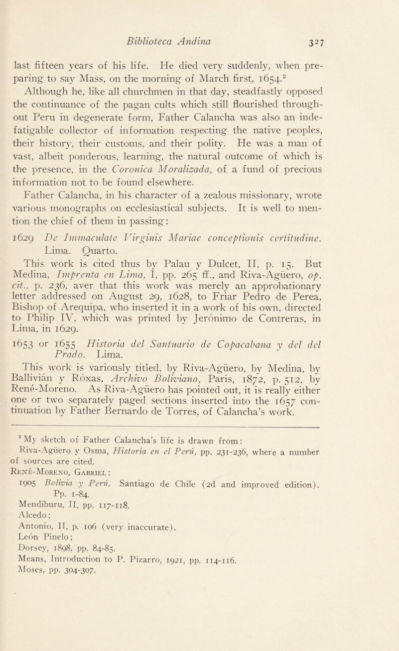 last fifteen years of his life. He died very suddenly, when pre¬ paring' to say Mass, on the morning of March first, 1654.2 Although he, like all churchmen in that day, steadfastly opposed the continuance of the pagan cults which still flourished through¬ out Peru in degenerate form, Father Calancha was also an inde¬ fatigable collector of information respecting the native peoples, their history, their customs, and their polity. He was a man of vast, albeit ponderous, learning, the natural outcome of which is the presence, in the Coronica Moralizada, of a fund of precious information not to be found elsewhere. Father Calancha, in his character of a zealous missionary, wrote various monographs on ecclesiastical subjects. It is well to men¬ tion the chief of them in passing: 1629 De Immaculate Virginis Mariae conceptionis certitudine. Lima. Quarto. This work is cited thus by Palau y Dulcet, II, p. 15. But Medina, Imprenta en Lima, I, pp. 265 fL, and Riva-Aguero, op. cit., p. 236, aver that this work was merely an approbationary letter addressed on August 29, 1628, to Friar Pedro de Perea, Bishop of Arequipa, who inserted it in a work of his own, directed to Philip IV, which was printed by Jeronimo de Contreras, in Lima, in 1629. 1653 or 1655 Historia del Santuario de Copacabana y del del Prado. Lima. This work is variously titled, by Riva-Aguero, by Medina, by Ballivian y Roxas, Archivo Boliviano, Paris, 1872, p. 512, by Rene-Moreno. As Riva-Aguero has pointed out, it is really either one or two separately paged sections inserted into the 1657 con¬ tinuation by Father Bernardo de Torres, of Calancha’s work. 2 My sketch of Father Calancha’s life is drawn from: Riva-Aguero y Osma, Historia en el Peru, pp. 231-236, where a number of sources are cited. Rene-Moreno, Gabriel : 1905 Bolivia y Peril. Santiago de Chile (2d and improved edition). Pp. 1-84. Mendiburu, II, pp. 117-118. Alcedo; Antonio, II, p. 106 (very inaccurate). Leon Pinelo; Dorsey, 1898, pp. 84-85. Means, Introduction to P. Pizarro, 1921, pp. 114-116. Moses, pp. 304-307.