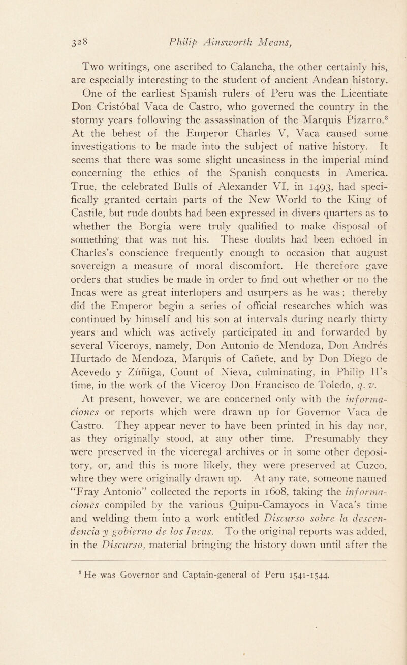 Two writings, one ascribed to Calancha, the other certainly his, are especially interesting to the student of ancient Andean history. One of the earliest Spanish rulers of Peru was the Licentiate Don Cristobal Vaca de Castro, who governed the country in the stormy years following the assassination of the Marquis Pizarro.3 At the behest of the Emperor Charles V, Vaca caused some investigations to be made into the subject of native history. It seems that there was some slight uneasiness in the imperial mind concerning the ethics of the Spanish conquests in America. True, the celebrated Bulls of Alexander VI, in 1493, had speci¬ fically granted certain parts of the New World to the King of Castile, but rude doubts had been expressed in divers quarters as to whether the Borgia were truly qualified to make disposal of something* that was not his. These doubts had been echoed in Charles’s conscience frequently enough to occasion that august sovereign a measure of moral discomfort. He therefore gave orders that studies be made in order to find out whether or no the Incas were as great interlopers and usurpers as he was; thereby did the Emperor begin a series of official researches which was continued by himself and his son at intervals during nearly thirty years and which was actively participated in and forwarded by several Viceroys, namely, Don Antonio de Mendoza, Don Andres Hurtado de Mendoza, Marquis of Cahete, and by Don Diego de Acevedo y Zuniga, Count of Nieva, culminating, in Philip IPs time, in the work of the Viceroy Don Francisco de Toledo, q. v. At present, however, we are concerned only with the informa- ciones or reports which were drawn up for Governor Vaca de Castro. They appear never to have been printed in his day nor, as they originally stood, at any other time. Presumably they were preserved in the viceregal archives or in some other deposi¬ tory, or, and this is more likely, they were preserved at Cuzco, whre they were originally drawn up. At any rate, someone named “Fray Antonio” collected the reports in 1608, taking the informa- ciones compiled by the various Quipu-Camayocs in Vaca’s time and welding them into a work entitled Discurso sobre la descen- dencia y gobierno de los Incas. To the original reports was added, in the Discurso, material bringing the history down until after the 3 He was Governor and Captain-general of Peru 1541-1544.