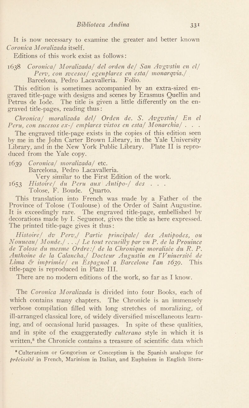 It is now necessary to examine the greater and better known Coronica M oralizada itself. Editions of this work exist as follows: 1638 Coronica/ Moralizada/ del orden de/ San Avgvstin en el/ Perv, con svcesos/ egenplares en esta/ monarqvia./ Barcelona, Pedro Lacavalleria. Folio. This edition is sometimes accompanied by an extra-sized en¬ graved title-page with designs and scenes by Erasmus Quellin and Petrus de lode. The title is given a little differently on the en¬ graved title-pages, reading thus: Chronica/ moralizada del/ Orden de. S. Avgvstin/ En el Peru, con sucesos ex-/ emplares vistos en esta/ Monarchia/ . . . The engraved title-page exists in the copies of this edition seen by me in the John Carter Brown Eibrary, in the Yale University Library, and in the New York Public Library. Plate II is repro¬ duced from the Yale copy. 1639 Coronica/ moralizada/ etc. Barcelona, Pedro Lacavalleria. Very similar to the First Edition of the work. 1653 Histoire/ du Peru aux Antipo-/ des . . . Tolose, F. Boude. Quarto. This translation into French was made by a Father of the Province of Tolose (Toulouse) of the Order of Saint Augustine. It is exceedingly rare. The engraved title-page, embellished by decorations made by I. Seguenot, gives the title as here expressed. The printed title-page gives it thus: Histoire/ dv Perv,/ Partie principale/ des Antipodes, ou Nouueau/ Monde./ . . ./ Le tout recueilly par vn P. de la Prouince de Tolose du mesme Ordre:/ de la Chronique moralisee du R. P. Anthoine de la Calancha,/ Docteur Augustin en VVniuersite de Lima & imprimee/ en Espagnol a Barcelone Van 1639. This title-page is reproduced in Plate III. There are no modern editions of the work, so far as I know. The Coronica Moralizada is divided into four Books, each of which contains many chapters. The Chronicle is an immensely verbose compilation filled with long stretches of moralizing, of ill-arranged classical lore, of widely diversified miscellaneous learn¬ ing, and of occasional lurid passages. In spite of these qualities, and in spite of the exaggeratedly culterano style in which it is written,8 the Chronicle contains a treasure of scientific data which 8 Culteranism or Gongorism or Conceptism is the Spanish analogue for preciosite in French, Marinism in Italian, and Euphuism in English litera-
