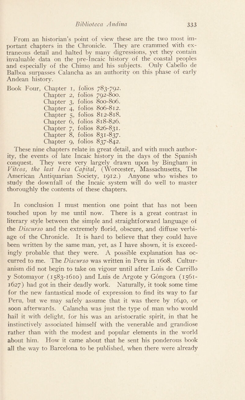 From an historian’s point of view these are the two most im¬ portant chapters in the Chronicle. They are crammed with ex¬ traneous detail and halted by many digressions, yet they contain invaluable data on the pre-Incaic history of the coastal peoples and especially of the Chimo and his subjects. Only Cabello de Balboa surpasses Calancha as an authority on this phase of early Andean history. Book Four, Chapter i, folios 783-792. Chapter 2, folios 792-800. Chapter 3, folios 800-806. Chapter 4, folios 806-812. Chapter 5, folios 812-818. Chapter 6, folios 818-826. Chapter 7, folios 826-831. Chapter 8, folios 831-837. Chapter 9, folios 837-842. These nine chapters relate in great detail, and with much author¬ ity, the events of late Incaic history in the days of the Spanish conquest. They were very largely drawn upon by Bingham in V it cos, the last Inca Capital, (Worcester, Massachusetts, The American Antiquarian Society, 1912.) Anyone who wishes to study the downfall of the Incaic system will do well to master thoroughly the contents of these chapters. In conclusion I must mention one point that has not been touched upon by me until now. There is a great contrast in literary style between the simple and straightforward language of the Discurso and the extremely florid, obscure, and diffuse verbi¬ age of the Chronicle. It is hard to believe that they could have been written by the same man, yet, as I have shown, it is exceed¬ ingly probable that they were. A possible explanation has oc¬ curred to me. The Discurso was written in Peru in 1608. Cultur- anism did not begin to take on vigour until after Luis de Carrillo y Sotomayor (1583-1610) and Luis de Argote y Gongora (1561- 1627) had got in their deadly work. Naturally, it took some time for the new fantastical mode of expression to find its way to far Peru, but we may safely assume that it was there by 1640, or soon afterwards. Calancha was just the type of man who would hail it with delight, for his was an aristocratic spirit, in that he instinctively associated himself with the venerable and grandiose rather than with the modest and popular elements in the world about him. How it came about that he sent his ponderous book all the way to Barcelona to be published, when there were already