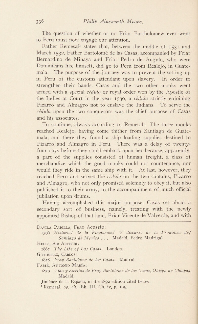 The question of whether or no Friar Bartholomew ever went to Peru must now engage our attention. Father Remesal2 states that, between the middle of 1531 and March 1532, Father Bartolome de las Casas, accompanied by Friar Bernardino de Minaya and Friar Pedro de Angulo, who were Dominicans like himself, did go to Peru from Reale jo, in Guate¬ mala. The purpose of the journey was to prevent the setting up in Peru of the customs attendant upon slavery. In order to strengthen their hands. Casas and the two other monks went armed with a special cedula or royal order won by the Apostle of the Indies at Court in the year 1530, a cedula strictly enjoining Pizarro and Almagro not to enslave the Indians. To serve the cedula upon the two conquerors was the chief purpose of Casas and his associates. To continue, always according to Remesal: The three monks reached Realejo, having come thither from Santiago de Guate¬ mala, and there they found a ship loading supplies destined to Pizarro and Almagro in Peru. There was a delay of twenty- four days before they could embark upon her because, apparently, a part of the supplies consisted of human freight, a class of merchandize which the good monks could not countenance, nor would they ride in the same ship with it. At last, however, they reached Peru and served the cedula on the two captains, Pizarro and Almagro, who not only promised solemnly to obey it, but also published it to their army, to the accompaniment of much official jubilation upon drums. Having accomplished this major purpose, Casas set about a secondary sort of business, namely, treating with the newly appointed Bishop of that land, Friar Vicente de Valverde, and with Davila Padilla, Fray Agustin : 1596 Historia/ de la Fvndacion/ Y discurso de la Prouincia def Santiago de Mexico . . . Madrid, Pedro Madrigal. Helps, Sir Arthur: 1867 The Life of Las Casas. London. Gutierrez, Carlos : 1878 Fray Bartolome de las Casas. Madrid. Fabie, Antonio Maria : 1879 Vida y escritos de Fray Bartolome de las Casas, Obispo de Chiapas. Madrid. Jimenez de la Espada, in the 1892 edition cited below. 2 Remesal, op. cit., Bk. Ill, Ch. iv, p. 105.