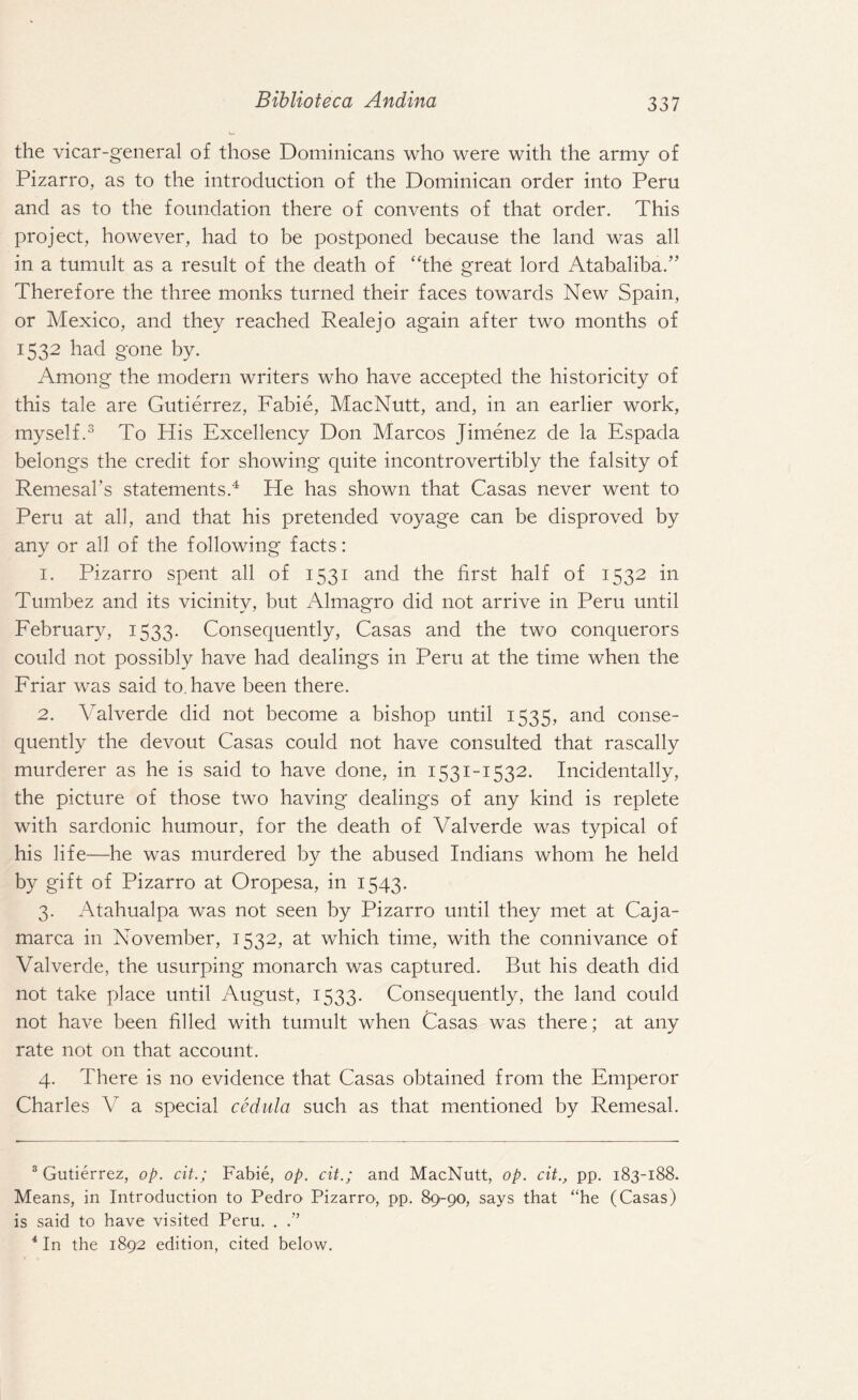 the vicar-general of those Dominicans who were with the army of Pizarro, as to the introduction of the Dominican order into Peru and as to the foundation there of convents of that order. This project, however, had to be postponed because the land was all in a tumult as a result of the death of “the great lord Atabaliba.” Therefore the three monks turned their faces towards New Spain, or Mexico, and they reached Realejo again after two months of 1532 had gone by. Among the modern writers who have accepted the historicity of this tale are Gutierrez, Fabie, MacNutt, and, in an earlier work, myself.3 To His Excellency Don Marcos Jimenez de la Espada belongs the credit for showing quite incontrovertibly the falsity of Remesal’s statements.4 He has shown that Casas never went to Peru at all, and that his pretended voyage can be disproved by any or all of the following facts: 1. Pizarro spent all of 1531 and the first half of 1532 in Tumbez and its vicinity, but Almagro did not arrive in Peru until February, 1533. Consequently, Casas and the two conquerors could not possibly have had dealings in Peru at the time when the Friar was said to. have been there. 2. Yalverde did not become a bishop until 1535, and conse¬ quently the devout Casas could not have consulted that rascally murderer as he is said to have done, in 1531-1532. Incidentally, the picture of those two having dealings of any kind is replete with sardonic humour, for the death of Valverde was typical of his life—he was murdered by the abused Indians whom he held by gift of Pizarro at Oropesa, in 1543. 3. Atahualpa was not seen by Pizarro until they met at Caja- marca in November, 1532, at which time, with the connivance of Valverde, the usurping monarch was captured. But his death did not take place until August, 1533. Consequently, the land could not have been filled with tumult when Casas was there; at any rate not on that account. 4. There is no evidence that Casas obtained from the Emperor Charles V a special cedilla such as that mentioned by Remesal. 3 Gutierrez, op. cit.; Fabie, op. cit.; and MacNutt, op. cit., pp. 183-188. Means, in Introduction to Pedro Pizarro, pp. 89-90, says that “he (Casas) is said to have visited Peru. . .” 4 In the 1892 edition, cited below.
