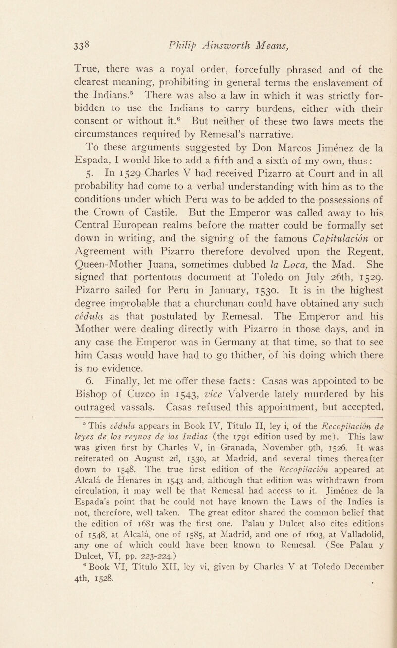 True, there was a royal order, forcefully phrased and of the clearest meaning, prohibiting in general terms the enslavement of the Indians.5 6 There was also a law in which it was strictly for¬ bidden to use the Indians to carry burdens, either with their consent or without it.G But neither of these two laws meets the circumstances required by Remesal’s narrative. To these arguments suggested by Don Marcos Jimenez de la Espada, I would like to add a fifth and a sixth of my own, thus: 5. In 1529 Charles V had received Pizarro at Court and in all probability had come to a verbal understanding with him as to the conditions under which Peru was to be added to the possessions of the Crown of Castile. But the Emperor was called away to his Central European realms before the matter could be formally set down in writing, and the signing of the famous Capitulacion or Agreement with Pizarro therefore devolved upon the Regent, Oueen-Mother Juana, sometimes dubbed la Loca, the Mad. She signed that portentous document at Toledo on July 26th, 1529. Pizarro sailed for Peru in January, 1530. It is in the highest degree improbable that a churchman could have obtained any such cednla as that postulated by Remesal. The Emperor and his Mother were dealing directly with Pizarro in those days, and in any case the Emperor was in Germany at that time, so that to see him Casas would have had to go thither, of his doing which there is no evidence. 6. Finally, let me offer these facts: Casas was appointed to be Bishop of Cuzco in 1543, vice Valverde lately murdered by his outraged vassals. Casas refused this appointment, but accepted, 5 This cedula appears in Book IV, Titulo II, ley i, of the Recopilacion de leyes de los reynos de las Indias (the 1791 edition used by me). This law was given first by Charles V, in Granada, November 9th, 1526. It was reiterated on August 2d, 1530, at Madrid, and several times thereafter down to 1548. The true first edition of the Recopilacion appeared at Alcala de Henares in 1543 and, although that edition was withdrawn from circulation, it may well be that Remesal had access to it. Jimenez de la Espada’s point that he could not have known the Laws O'f the Indies is not, therefore, well taken. The great editor shared the common belief that the edition of 1681 was the first one. Palau y Dulcet also cites editions of 1548, at Alcala, one of 1585, at Madrid, and one of 1603, at Valladolid, any one of which could have been known to Remesal. (See Palau y Dulcet, VI, pp. 223-224.) 6 Book VI, Titulo XII, ley vi, given by Charles V at Toledo December 4th, 1528.