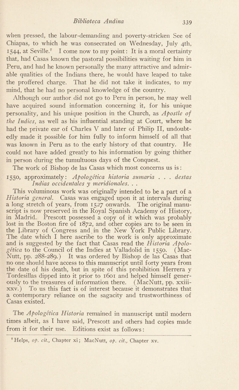 when pressed, the labour-demanding and poverty-stricken See of Chiapas, to which he was consecrated on Wednesday, July 4th, 1544, at Seville.7 I come now to my point: It is a moral certainty that, had Casas known the pastoral possibilities waiting for him in Peru, and had he known personally the many attractive and admir¬ able qualities of the Indians there, he would have leaped to take the proffered charge. That he did not take it indicates, to my mind, that he had no personal knowledge of the country. Although our author did not go to Peru in person, he may well have acquired sound information concerning it, for his unique personality, and his unique position in the Church, as Apostle of the Indies, as well as his influential standing at Court, where he had the private ear of Charles V and later of Philip II, undoubt¬ edly made it possible for him fully to inform himself of all that was known in Peru as to the early history of that country. He could not have added greatly to his information by going thither in person during the tumultuous days of the Conquest. The work of Bishop de las Casas which most concerns us is: 1550, approximately: Apologetica historia sumaria . . . destas Indicts occidentals y meridionales. . . This voluminous work was originally intended to be a part of a Historia general. Casas was engaged upon it at intervals during a long stretch of years, from 1527 onwards. The original manu¬ script is now preserved in the Royal Spanish Academy of History, in Madrid. Prescott possessed a copy of it which was probably lost in the Boston fire of 1872, and other copies are to be seen in the Library of Congress and. in the New York Public Library. The date which I here ascribe to the work is only approximate and is suggested by the fact that Casas read the Historia Apolo¬ getica to the Council of the Indies at Valladolid in 1550. (Mac- Nutt, pp. 288-289.) It was ordered by Bishop de las Casas that no one should have access to this manuscript until forty years from the date of his death, but in spite of this prohibition Herrera y Tordesillas dipped into it prior to 1601 and helped himself gener¬ ously to the treasures of information there. (MacNutt, pp. xxiii- xxv.) To us this fact is of interest because it demonstrates that a contemporary reliance on the sagacity and trustworthiness of Casas existed. The Apologetica Historia remained in manuscript until modern times albeit, as I have said, Prescott and others had copies made from it for their use. Editions exist as follows: 7 Helps, op. cit., Chapter xi; MacNutt, op. cit., Chapter xv.