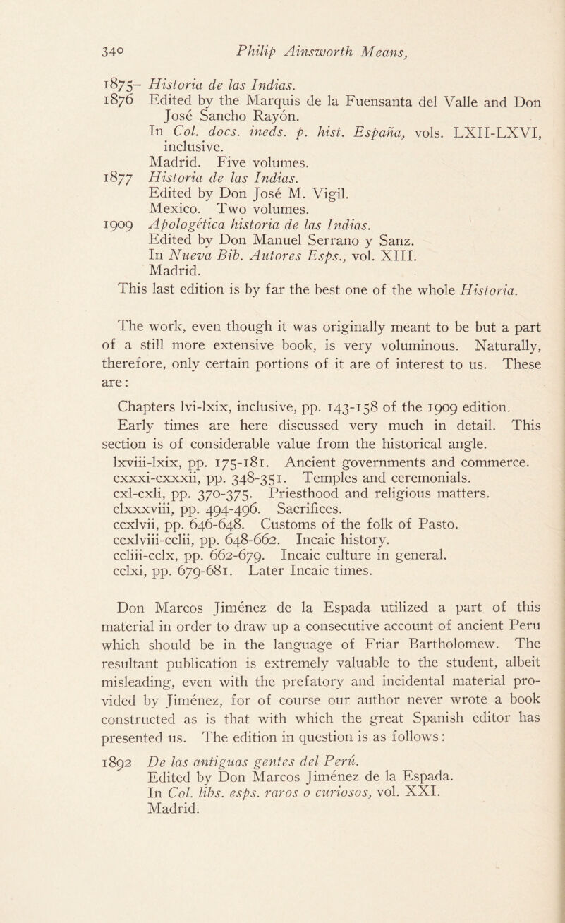1875- Historia de las Indias. 1876 Edited by the Marquis de la Fuensanta del Valle and Don Jose Sancho Rayon. In Col. docs, ineds. p. hist. Espaha, vols. LXII-LXVI, inclusive. Madrid. Five volumes. 1877 Historia de las Indias. Edited by Don Jose M. Vigil. Mexico. Two volumes. 1909 Apologetica historia de las Indias. Edited by Don Manuel Serrano y Sanz. In Nueva Bib. Autores Esps., vol. XIII. Madrid. This last edition is by far the best one of the whole Historia. The work, even though it was originally meant to be but a part of a still more extensive book, is very voluminous. Naturally, therefore, only certain portions of it are of interest to us. These are: Chapters lvi-lxix, inclusive, pp. 143-158 of the 1909 edition. Early times are here discussed very much in detail. This section is of considerable value from the historical angle. Ixviii-lxix, pp. 175-181. Ancient governments and commerce. cxxxi-cxxxii, pp. 348-351. Temples and ceremonials. cxl-cxli, pp. 370-375. Priesthood and religious matters. clxxxviii, pp. 494-496. Sacrifices. ccxlvii, pp. 646-648. Customs of the folk of Pasto. ccxlviii-cclii, pp. 648-662. Incaic history. ccliii-cclx, pp. 662-679. Incaic culture in general. cclxi, pp. 679-681. Later Incaic times. Don Marcos Jimenez de la Espada utilized a part of this material in order to draw up a consecutive account of ancient Peru which should be in the language of Friar Bartholomew. The resultant publication is extremely valuable to the student, albeit misleading, even with the prefatory and incidental material pro¬ vided by Jimenez, for of course our author never wrote a book constructed as is that with which the great Spanish editor has presented us. The edition in question is as follows: 1892 De las antiguas gentes del Peru. Edited by Don Marcos Jimenez de la Espada. In Col. libs. esps. raros 0 curiosos, vol. XXI. Madrid.