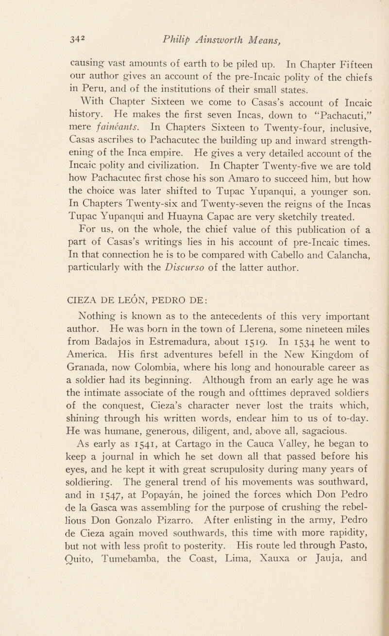 causing vast amounts of earth to be piled up. In Chapter Fifteen our author gives an account of the pre-Incaic polity of the chiefs in Peru, and of the institutions of their small states. With Chapter Sixteen we come to Casas’s account of Incaic history. He makes the first seven Incas, down to “Pachacuti,” mere faineants. In Chapters Sixteen to Twenty-four, inclusive, Casas ascribes to Pachacutec the building up and inward strength¬ ening of the Inca empire. He gives a very detailed account of the Incaic polity and civilization. In Chapter Twenty-five we are told how Pachacutec first chose his son Amaro to succeed him, but how the choice was later shifted to Tupac Yupanqui, a younger son. In Chapters Twenty-six and Twenty-seven the reigns of the Incas Tupac Yupanqui and Huayna Capac are very sketchily treated. For us, on the whole, the chief value of this publication of a part of Casas’s writings lies in his account of pre-Incaic times. In that connection he is to be compared with Cabello and Calancha, particularly with the D is cur so of the latter author. CIEZA DE LEON, PEDRO DE: Nothing is known as to the antecedents of this very important author. He was born in the town of Llerena, some nineteen miles from Badajos in Estremadura, about 1519. In 1534 he went to America. His first adventures befell in the New Kingdom of Granada, now Colombia, where his long and honourable career as a soldier had its beginning. Although from an early age he was the intimate associate of the rough and ofttimes depraved soldiers of the conquest, Cieza’s character never lost the traits which, shining through his written words, endear him to us of to-day. He was humane, generous, diligent, and, above all, sagacious. As early as 1541, at Cartago in the Cauca Valley, he began to keep a journal in which he set down all that passed before his eyes, and he kept it with great scrupulosity during many years of soldiering. The general trend of his movements was southward, and in 1547, at Popayan, he joined the forces which Don Pedro de la Gasca was assembling for the purpose of crushing the rebel¬ lious Don Gonzalo Pizarro. After enlisting in the army, Pedro de Cieza again moved southwards, this time with more rapidity, but not with less profit to posterity. His route led through Pasto, Quito, Tumebamba, the Coast, Lima, Xauxa or Jauja, and